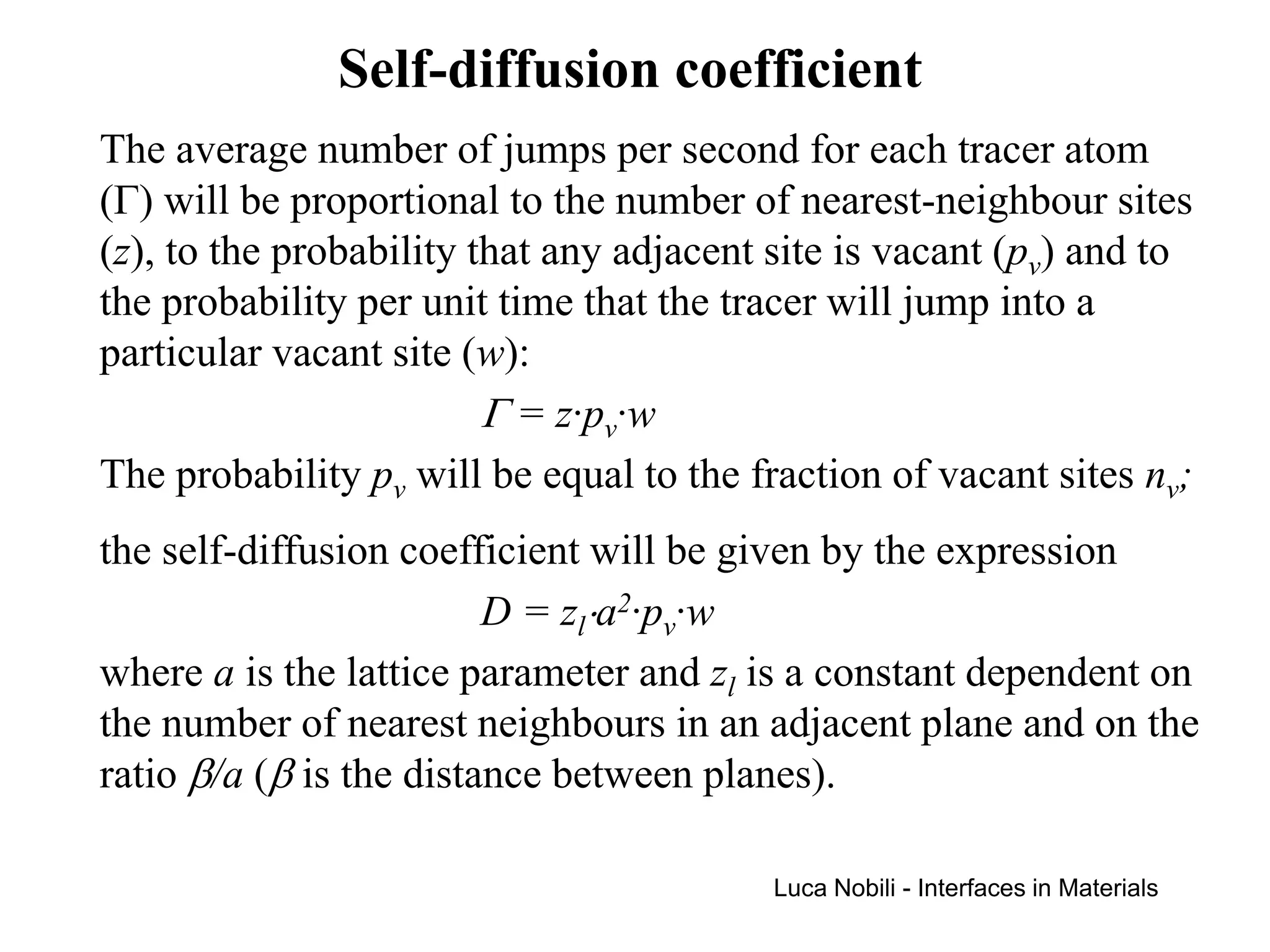 Self-diffusion coefficient
The average number of jumps per second for each tracer atom
(Γ) will be proportional to the number of nearest-neighbour sites
(z), to the probability that any adjacent site is vacant (pv) and to
the probability per unit time that the tracer will jump into a
particular vacant site (w):
                         Γ = z·pv·w
The probability pv will be equal to the fraction of vacant sites nv;
the self-diffusion coefficient will be given by the expression
                         D = zl⋅a2·pv·w
where a is the lattice parameter and zl is a constant dependent on
the number of nearest neighbours in an adjacent plane and on the
ratio β/a (β is the distance between planes).

                                         Luca Nobili - Interfaces in Materials
 