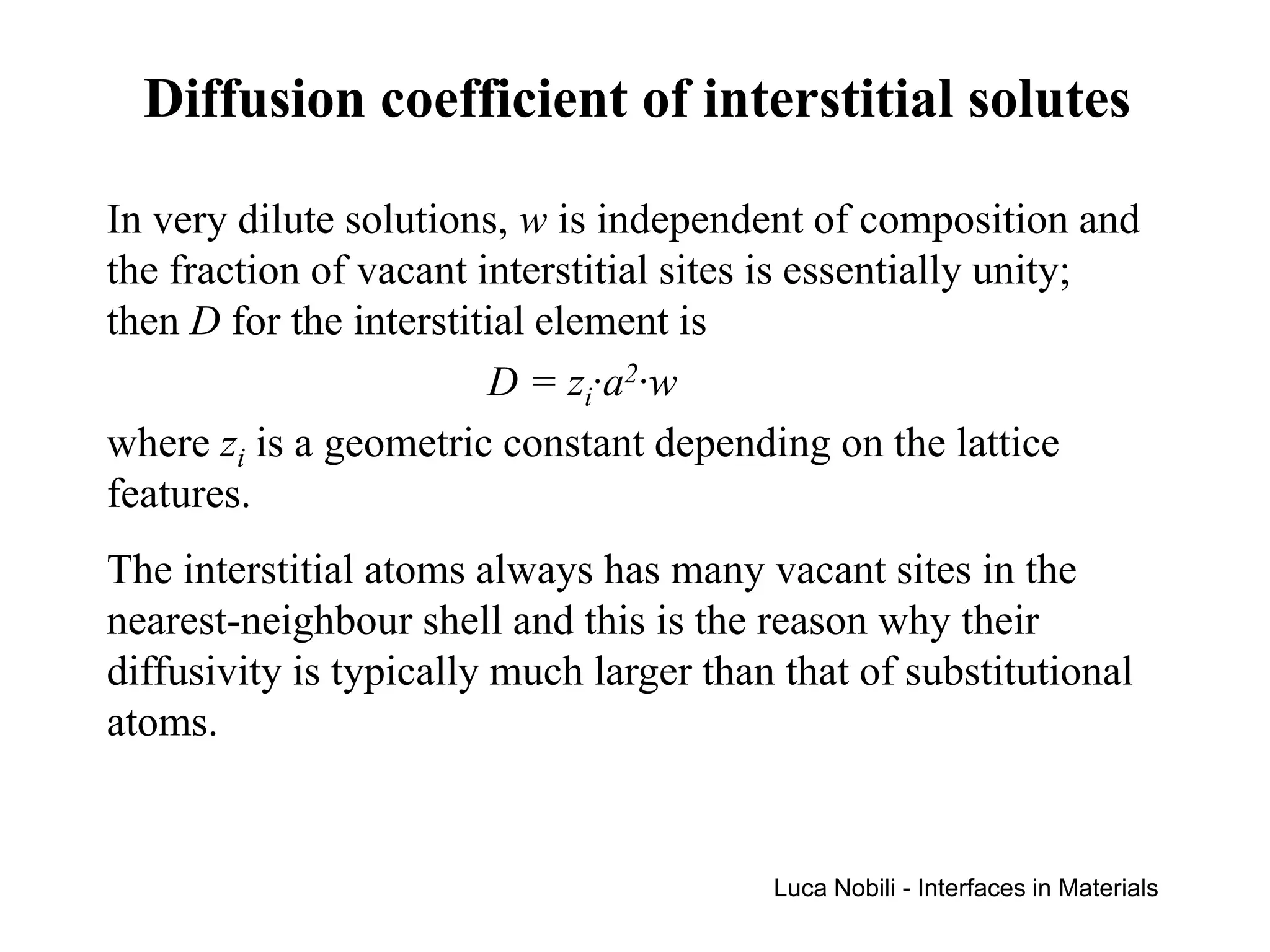 Diffusion coefficient of interstitial solutes

In very dilute solutions, w is independent of composition and
the fraction of vacant interstitial sites is essentially unity;
then D for the interstitial element is
                        D = zi·a2·w
where zi is a geometric constant depending on the lattice
features.
The interstitial atoms always has many vacant sites in the
nearest-neighbour shell and this is the reason why their
diffusivity is typically much larger than that of substitutional
atoms.


                                         Luca Nobili - Interfaces in Materials
 
