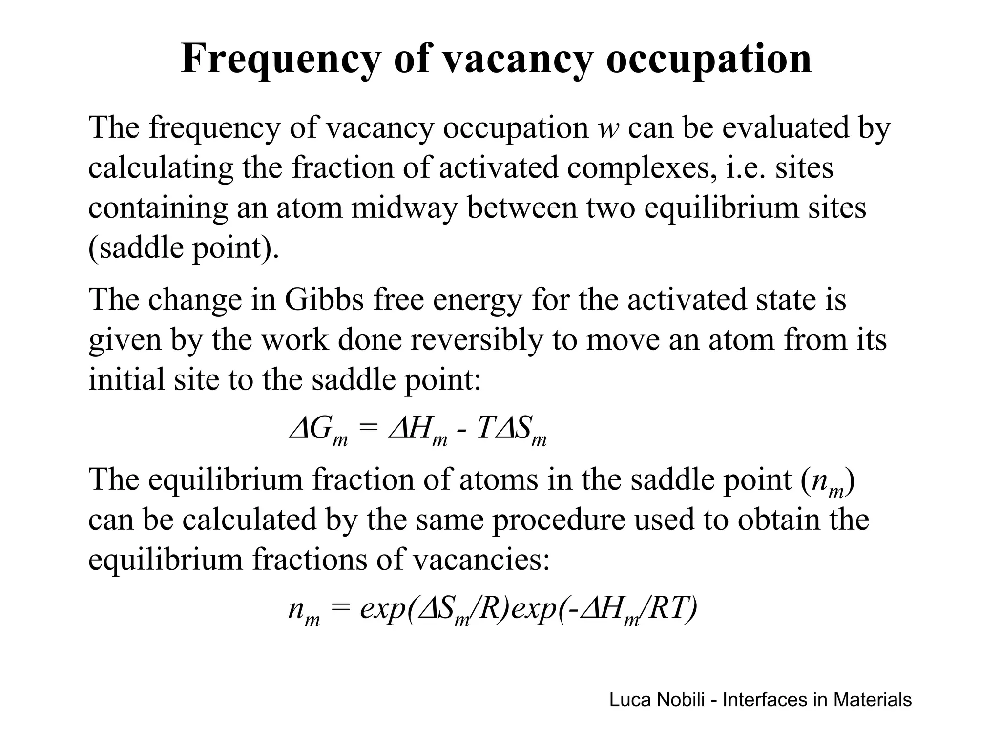 Frequency of vacancy occupation
The frequency of vacancy occupation w can be evaluated by
calculating the fraction of activated complexes, i.e. sites
containing an atom midway between two equilibrium sites
(saddle point).
The change in Gibbs free energy for the activated state is
given by the work done reversibly to move an atom from its
initial site to the saddle point:
                  ∆Gm = ∆Hm - T∆Sm
The equilibrium fraction of atoms in the saddle point (nm)
can be calculated by the same procedure used to obtain the
equilibrium fractions of vacancies:
               nm = exp(∆Sm/R)exp(-∆Hm/RT)

                                      Luca Nobili - Interfaces in Materials
 