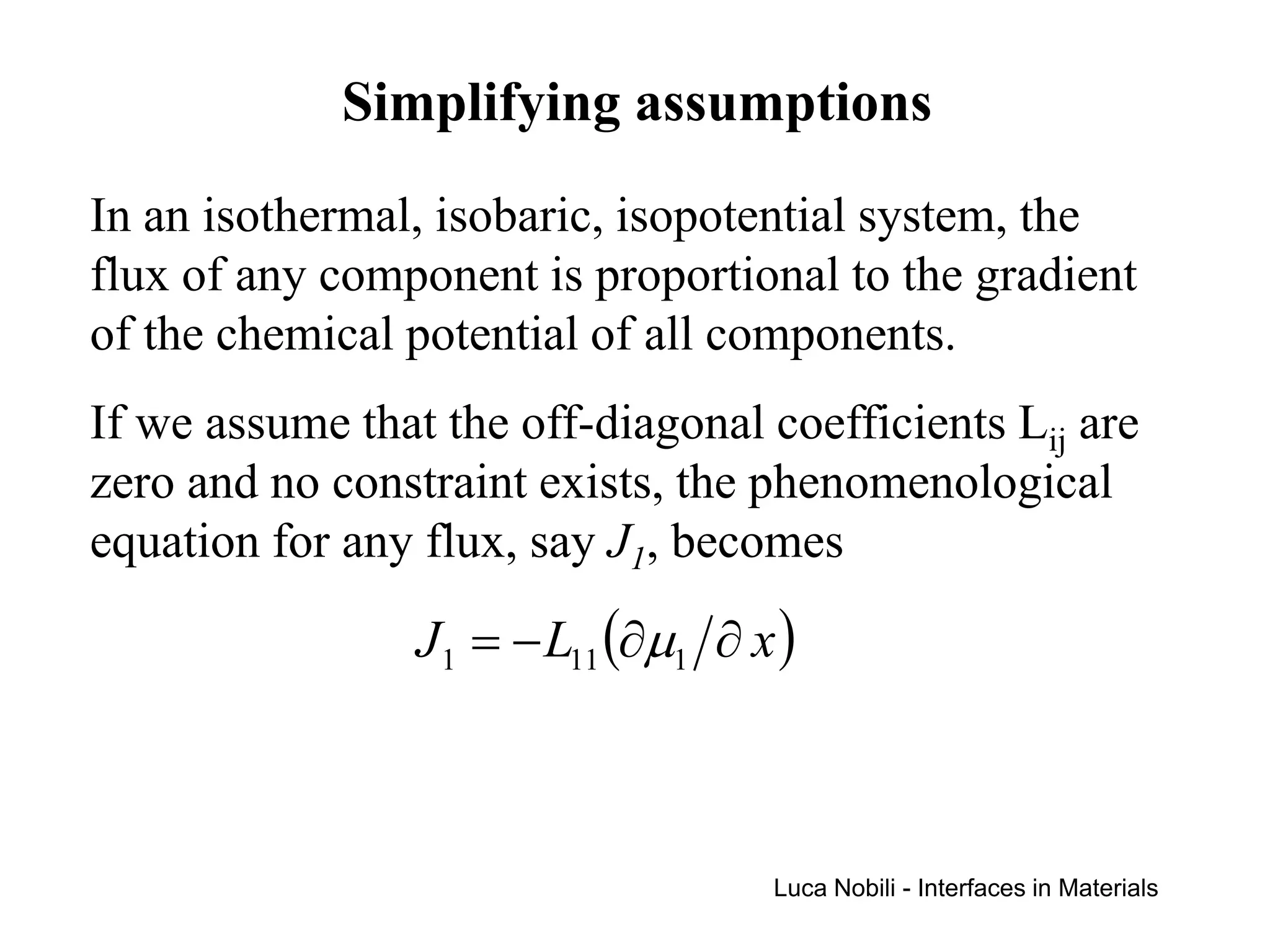Simplifying assumptions
In an isothermal, isobaric, isopotential system, the
flux of any component is proportional to the gradient
of the chemical potential of all components.
If we assume that the off-diagonal coefficients Lij are
zero and no constraint exists, the phenomenological
equation for any flux, say J1, becomes

                 J1 = − L11 (∂µ1 ∂ x )



                                    Luca Nobili - Interfaces in Materials
 