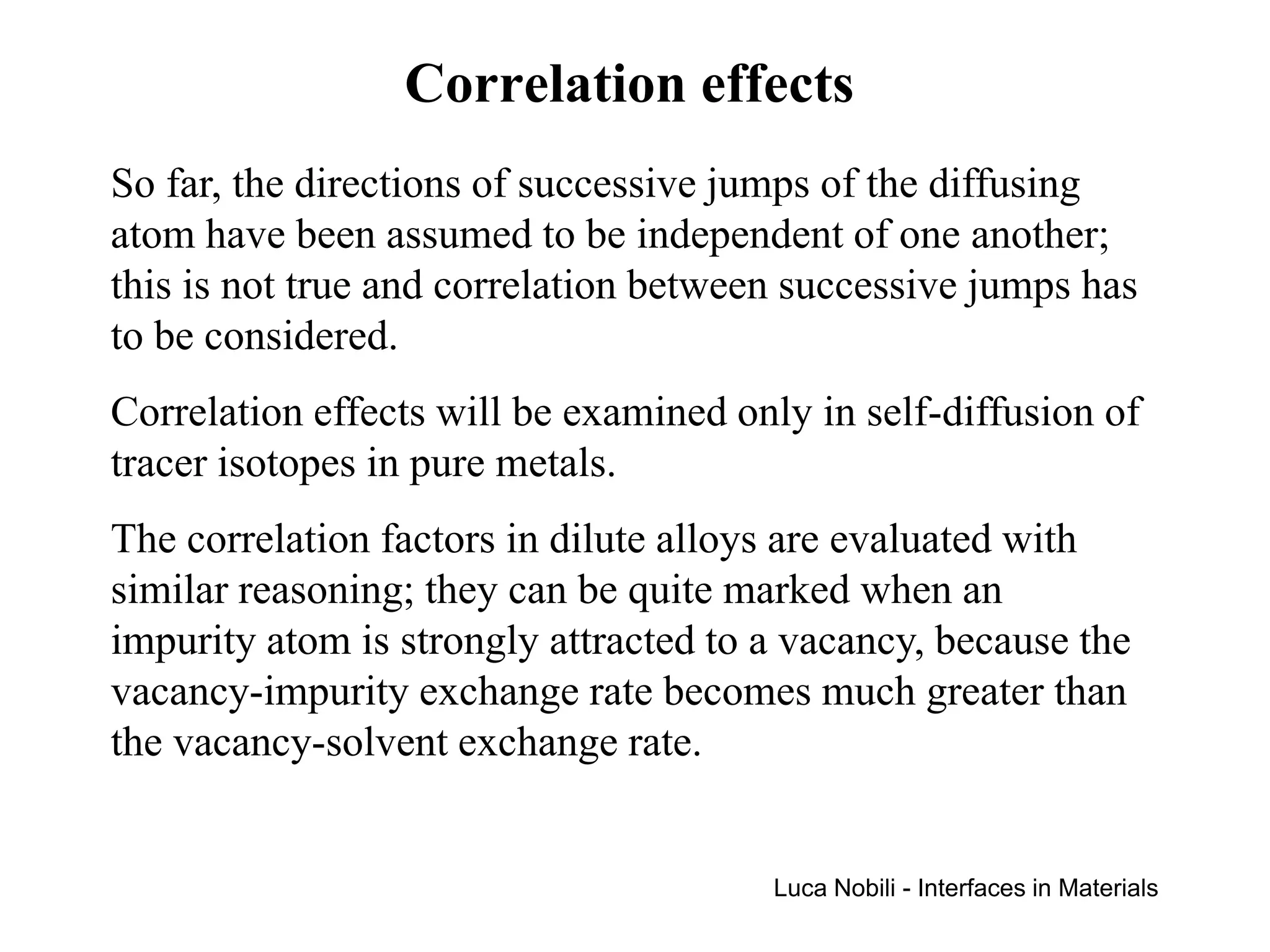 Correlation effects
So far, the directions of successive jumps of the diffusing
atom have been assumed to be independent of one another;
this is not true and correlation between successive jumps has
to be considered.
Correlation effects will be examined only in self-diffusion of
tracer isotopes in pure metals.
The correlation factors in dilute alloys are evaluated with
similar reasoning; they can be quite marked when an
impurity atom is strongly attracted to a vacancy, because the
vacancy-impurity exchange rate becomes much greater than
the vacancy-solvent exchange rate.


                                       Luca Nobili - Interfaces in Materials
 