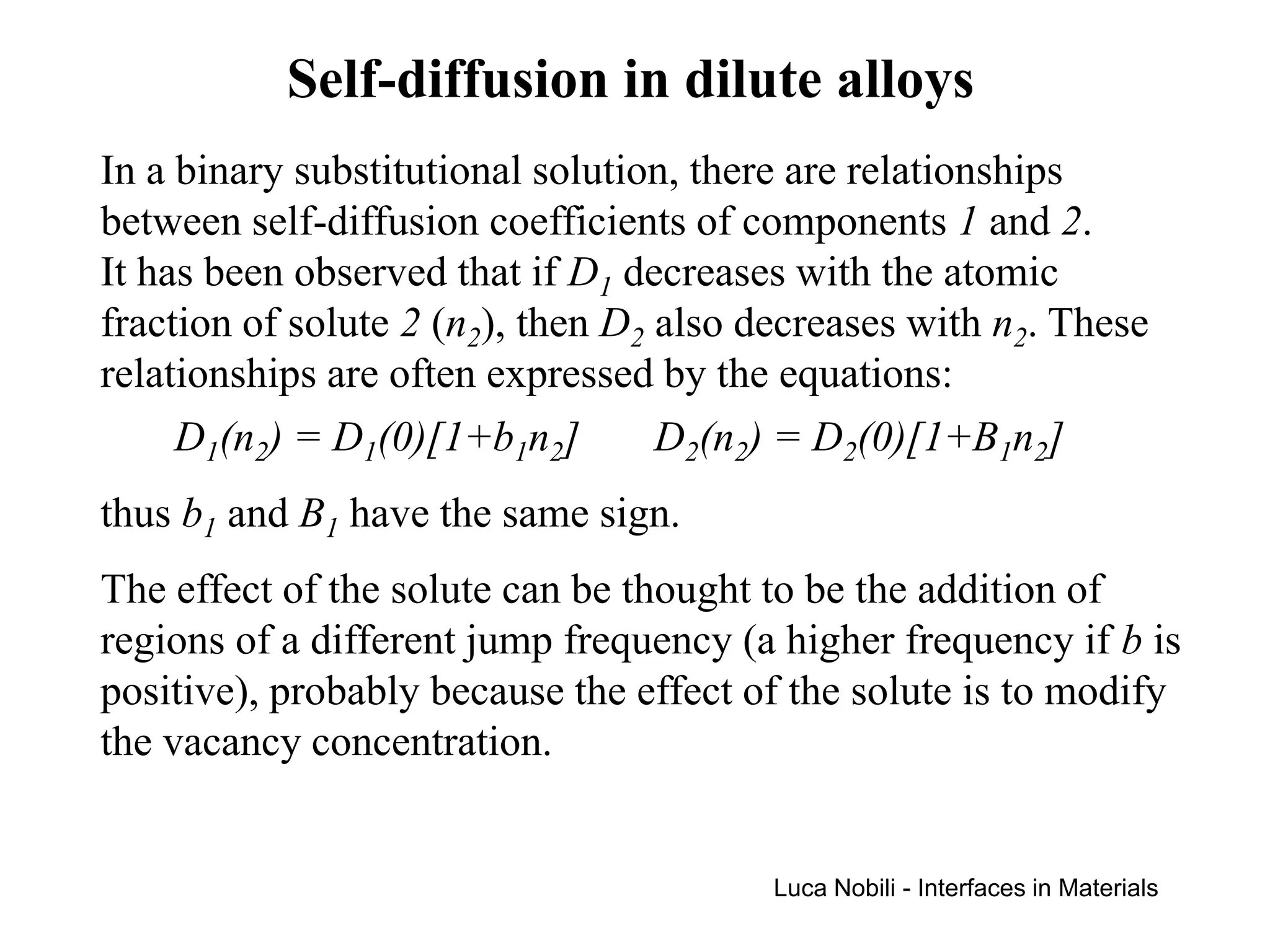 Self-diffusion in dilute alloys
In a binary substitutional solution, there are relationships
between self-diffusion coefficients of components 1 and 2.
It has been observed that if D1 decreases with the atomic
fraction of solute 2 (n2), then D2 also decreases with n2. These
relationships are often expressed by the equations:
     D1(n2) = D1(0)[1+b1n2]        D2(n2) = D2(0)[1+B1n2]
thus b1 and B1 have the same sign.
The effect of the solute can be thought to be the addition of
regions of a different jump frequency (a higher frequency if b is
positive), probably because the effect of the solute is to modify
the vacancy concentration.


                                         Luca Nobili - Interfaces in Materials
 