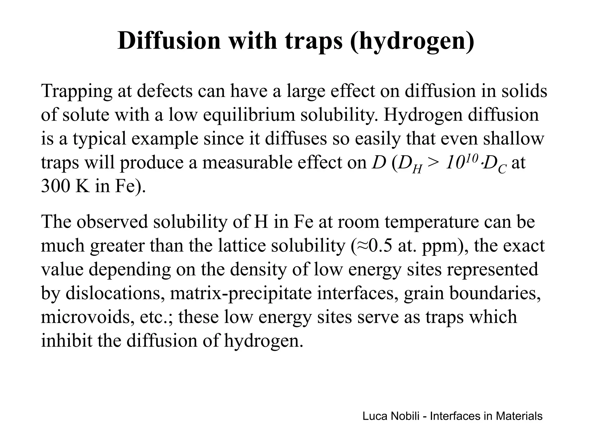 Diffusion with traps (hydrogen)
Trapping at defects can have a large effect on diffusion in solids
of solute with a low equilibrium solubility. Hydrogen diffusion
is a typical example since it diffuses so easily that even shallow
traps will produce a measurable effect on D (DH > 1010⋅DC at
300 K in Fe).
The observed solubility of H in Fe at room temperature can be
much greater than the lattice solubility (≈0.5 at. ppm), the exact
value depending on the density of low energy sites represented
by dislocations, matrix-precipitate interfaces, grain boundaries,
microvoids, etc.; these low energy sites serve as traps which
inhibit the diffusion of hydrogen.


                                          Luca Nobili - Interfaces in Materials
 