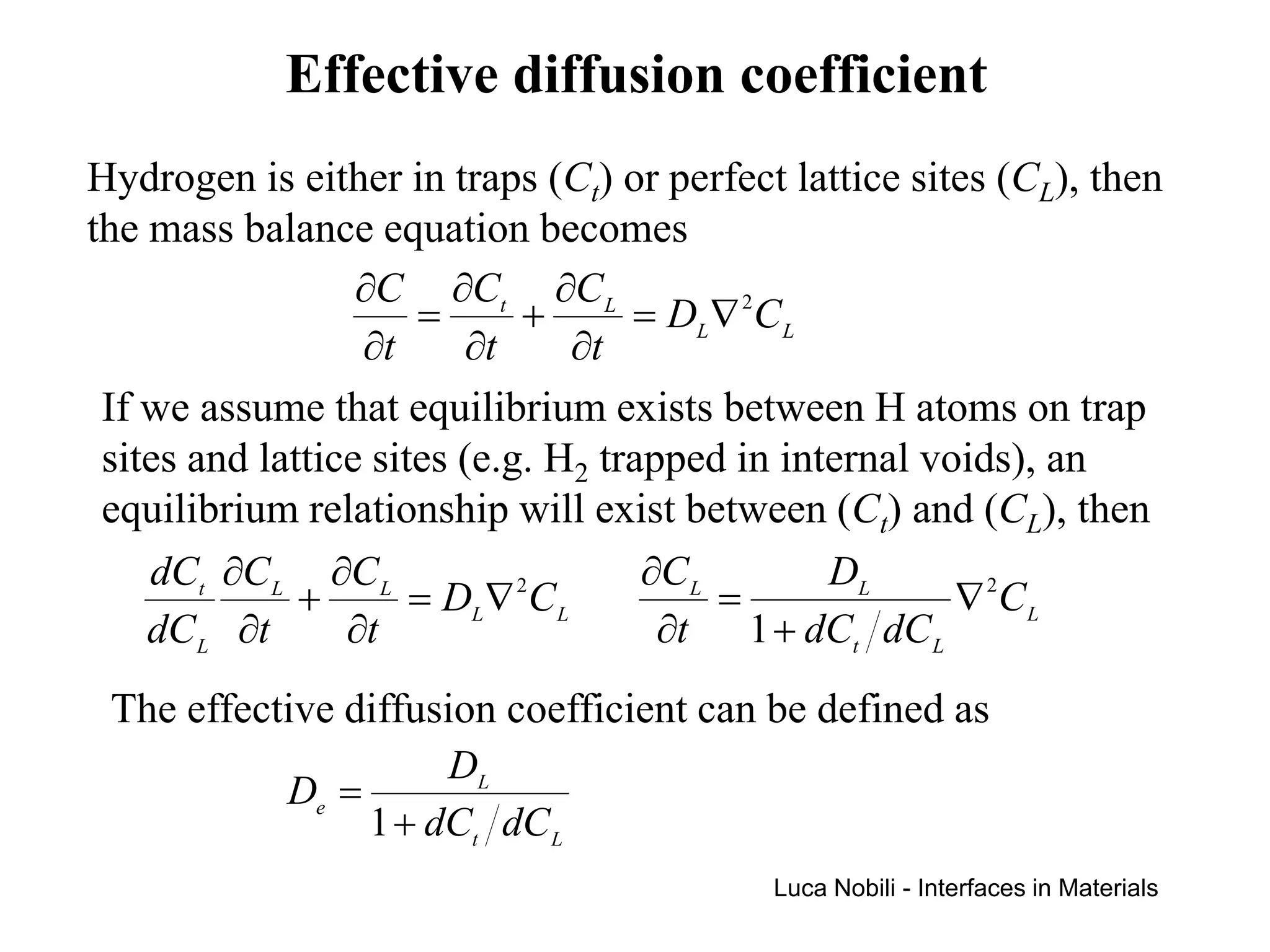 Effective diffusion coefficient
Hydrogen is either in traps (Ct) or perfect lattice sites (CL), then
the mass balance equation becomes
                  ∂C ∂Ct ∂C L
                      =      +      = DL ∇ 2C L
                  ∂t     ∂t      ∂t
 If we assume that equilibrium exists between H atoms on trap
 sites and lattice sites (e.g. H2 trapped in internal voids), an
 equilibrium relationship will exist between (Ct) and (CL), then
    dCt ∂C L ∂C L                    ∂C L       DL
              +       = DL ∇ C L
                             2
                                          =             ∇ 2C L
    dC L ∂t      ∂t                   ∂t 1 + dCt dC L
 The effective diffusion coefficient can be defined as
                      DL
           De =
                1 + dCt dC L
                                           Luca Nobili - Interfaces in Materials
 
