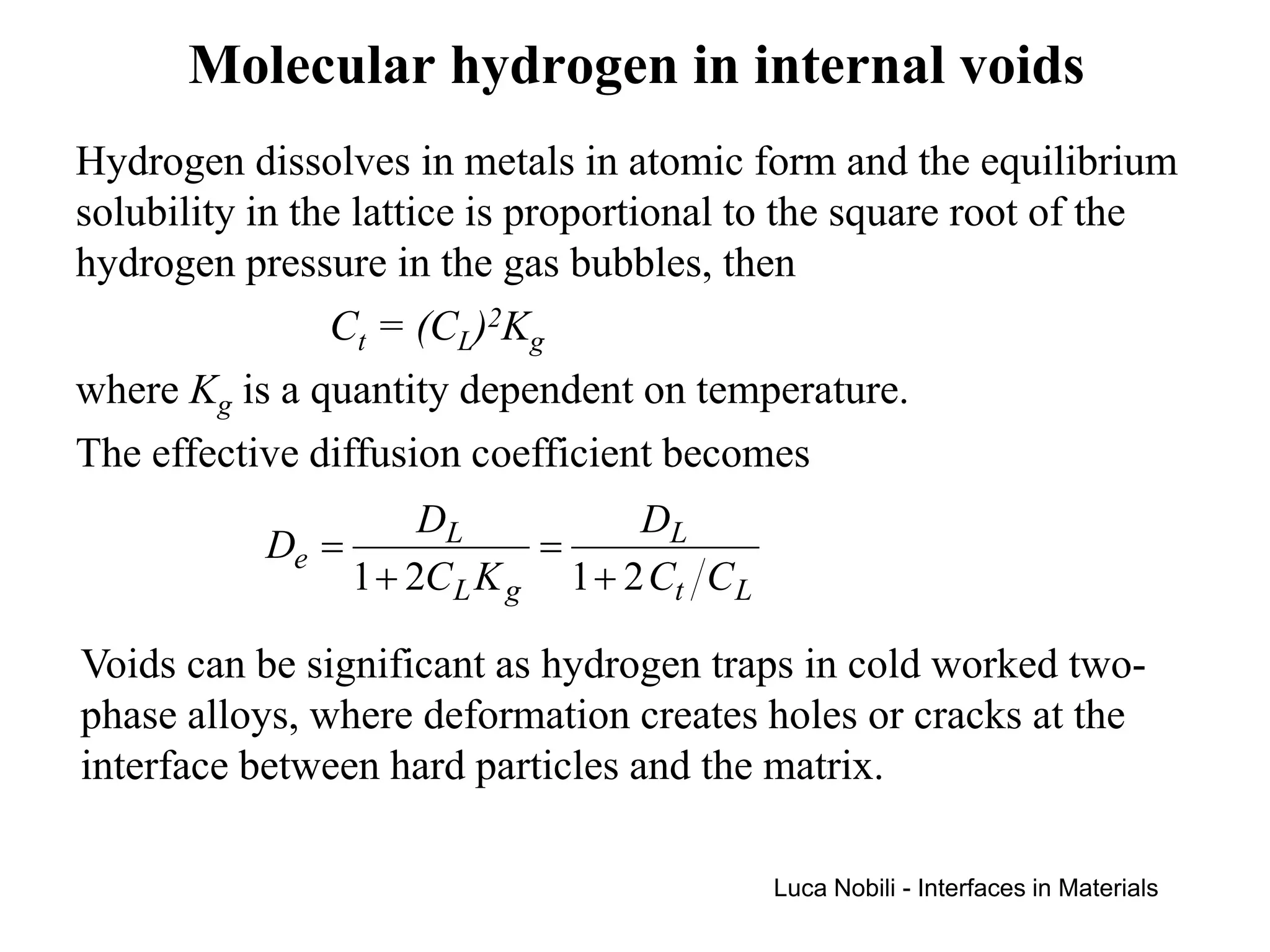Molecular hydrogen in internal voids
Hydrogen dissolves in metals in atomic form and the equilibrium
solubility in the lattice is proportional to the square root of the
hydrogen pressure in the gas bubbles, then
                Ct = (CL)2Kg
where Kg is a quantity dependent on temperature.
The effective diffusion coefficient becomes
                     DL           DL
           De =             =
                1 + 2C L K g 1 + 2 Ct C L

Voids can be significant as hydrogen traps in cold worked two-
phase alloys, where deformation creates holes or cracks at the
interface between hard particles and the matrix.

                                            Luca Nobili - Interfaces in Materials
 