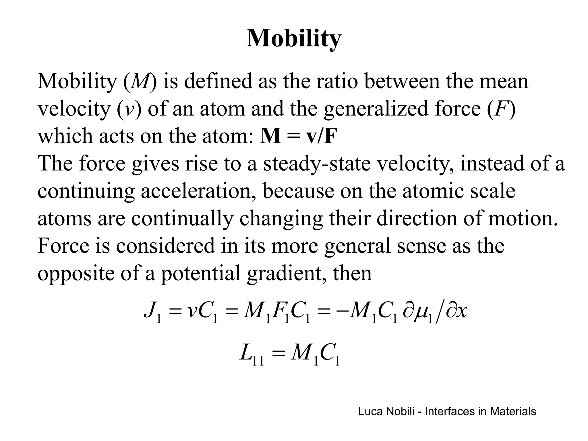 Mobility
Mobility (M) is defined as the ratio between the mean
velocity (v) of an atom and the generalized force (F)
which acts on the atom: M = v/F
The force gives rise to a steady-state velocity, instead of a
continuing acceleration, because on the atomic scale
atoms are continually changing their direction of motion.
Force is considered in its more general sense as the
opposite of a potential gradient, then
            J1 = vC1 = M 1 F1C1 = − M 1C1 ∂µ1 ∂x
                       L11 = M 1C1

                                     Luca Nobili - Interfaces in Materials
 