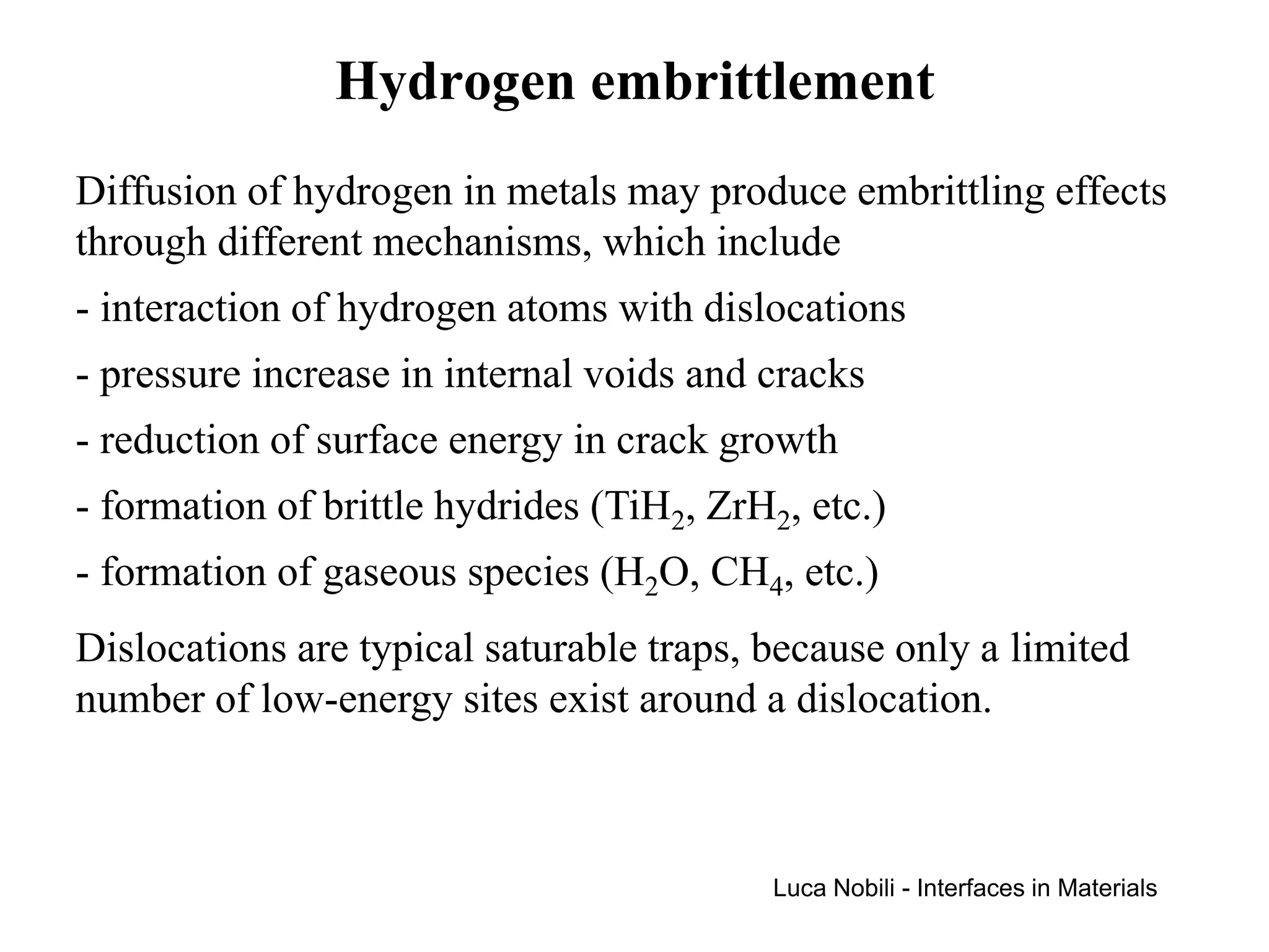 Hydrogen embrittlement
Diffusion of hydrogen in metals may produce embrittling effects
through different mechanisms, which include
- interaction of hydrogen atoms with dislocations
- pressure increase in internal voids and cracks
- reduction of surface energy in crack growth
- formation of brittle hydrides (TiH2, ZrH2, etc.)
- formation of gaseous species (H2O, CH4, etc.)
Dislocations are typical saturable traps, because only a limited
number of low-energy sites exist around a dislocation.



                                           Luca Nobili - Interfaces in Materials
 