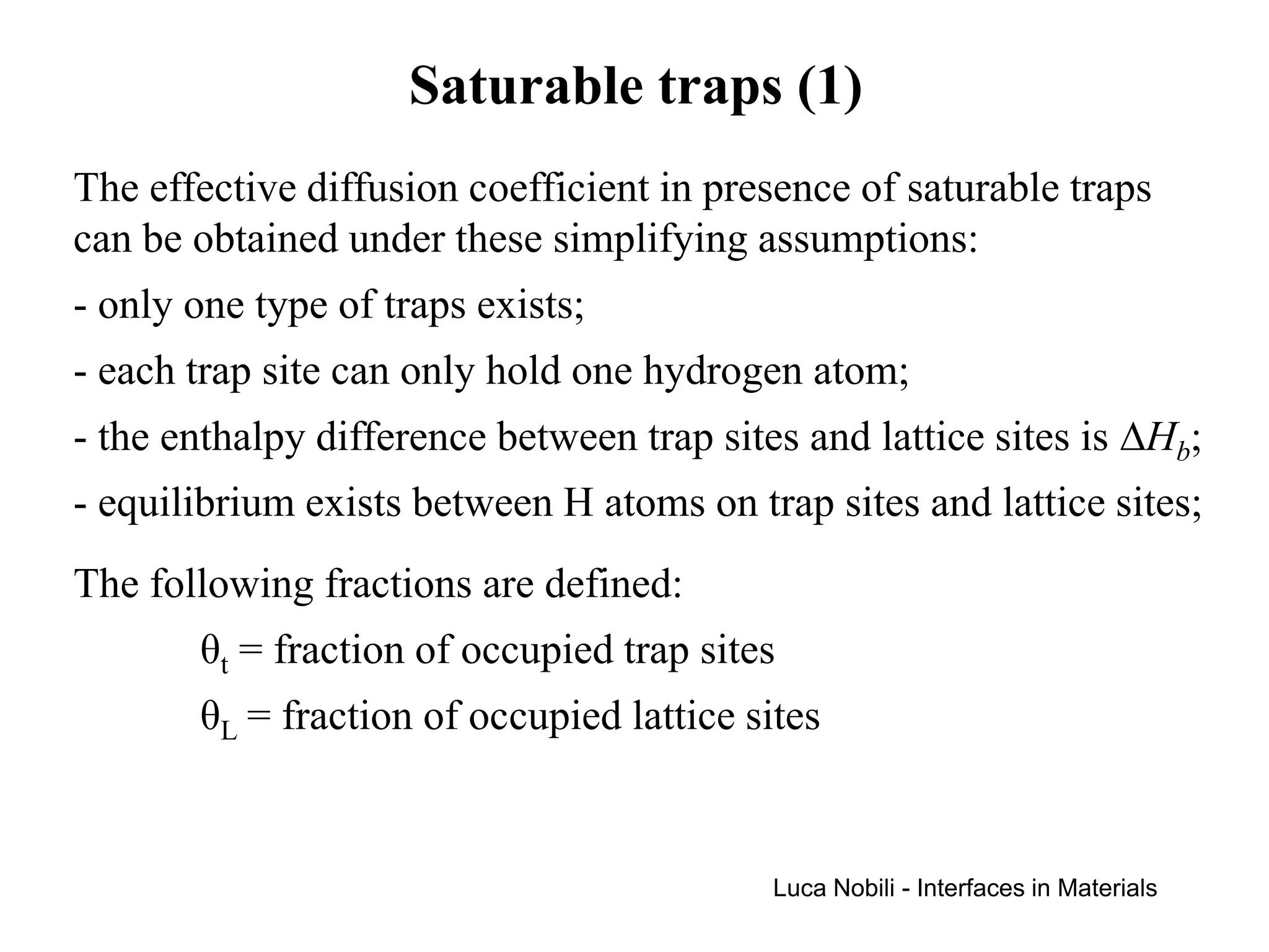 Saturable traps (1)
The effective diffusion coefficient in presence of saturable traps
can be obtained under these simplifying assumptions:
- only one type of traps exists;
- each trap site can only hold one hydrogen atom;
- the enthalpy difference between trap sites and lattice sites is ∆Hb;
- equilibrium exists between H atoms on trap sites and lattice sites;
The following fractions are defined:
       θt = fraction of occupied trap sites
       θL = fraction of occupied lattice sites


                                           Luca Nobili - Interfaces in Materials
 