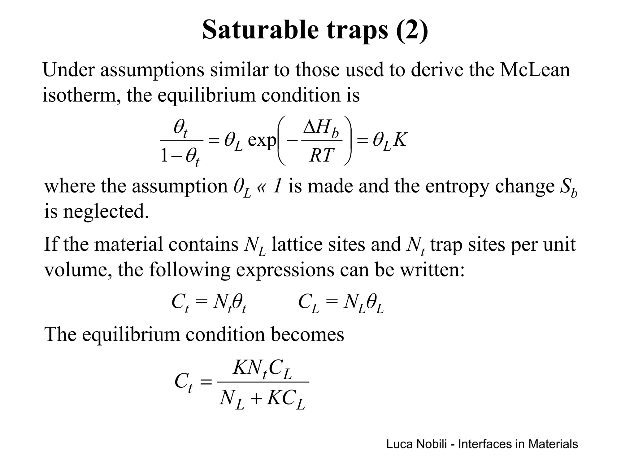 Saturable traps (2)
Under assumptions similar to those used to derive the McLean
isotherm, the equilibrium condition is
                θt             ∆H b 
                     = θ L exp −     = θLK
              1 − θt           RT 
where the assumption θL « 1 is made and the entropy change Sb
is neglected.
If the material contains NL lattice sites and Nt trap sites per unit
volume, the following expressions can be written:
                Ct = Ntθt       CL = NLθL
The equilibrium condition becomes
                        KN t C L
                Ct =
                       N L + KC L

                                           Luca Nobili - Interfaces in Materials
 