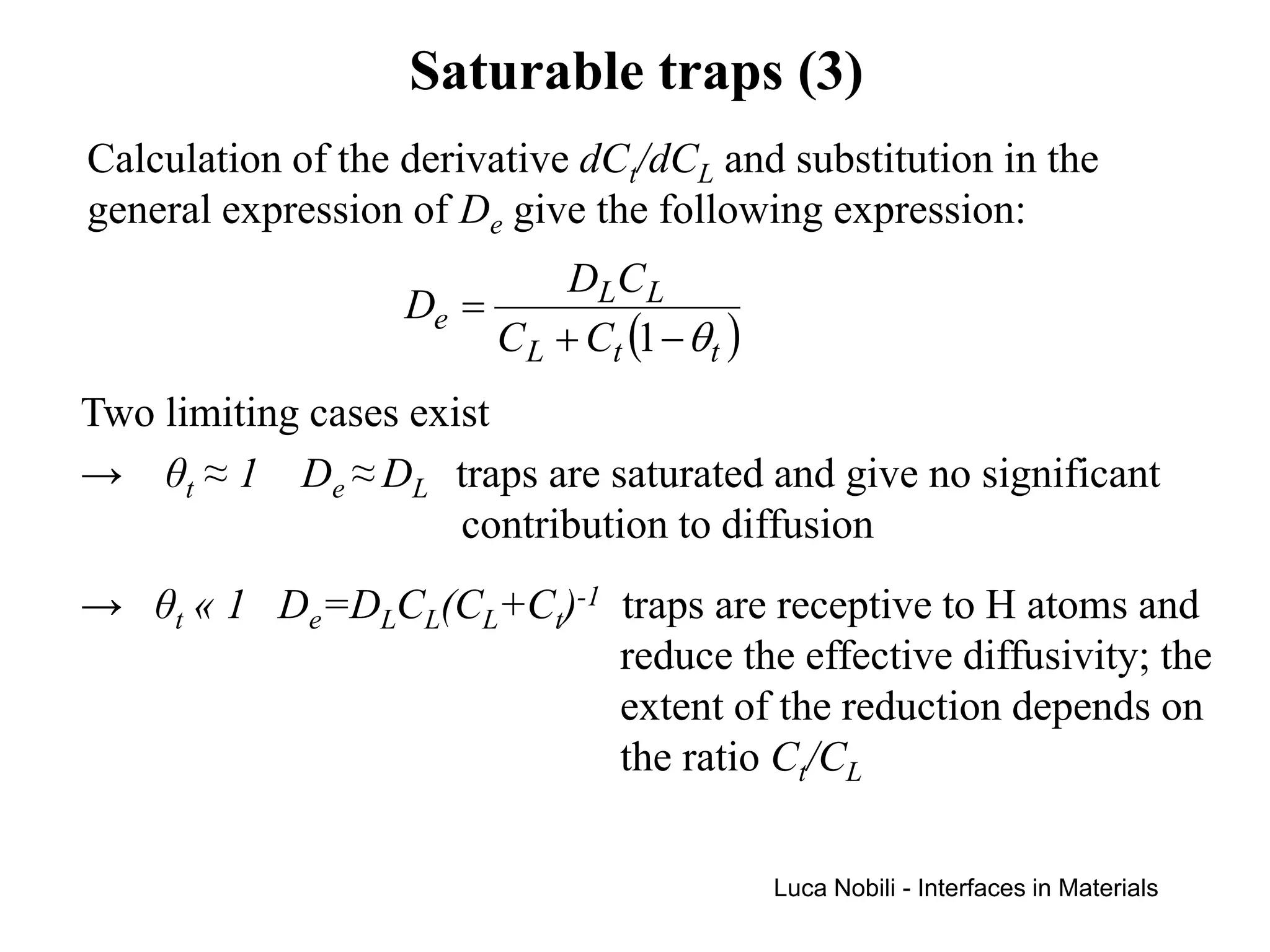Saturable traps (3)
Calculation of the derivative dCt/dCL and substitution in the
general expression of De give the following expression:
                             DLC L
                   De =
                        C L + Ct (1 − θ t )
Two limiting cases exist
→ θt ≈ 1 De ≈ DL traps are saturated and give no significant
                      contribution to diffusion
→ θt « 1 De=DLCL(CL+Ct)-1 traps are receptive to H atoms and
                          reduce the effective diffusivity; the
                          extent of the reduction depends on
                          the ratio Ct/CL

                                              Luca Nobili - Interfaces in Materials
 
