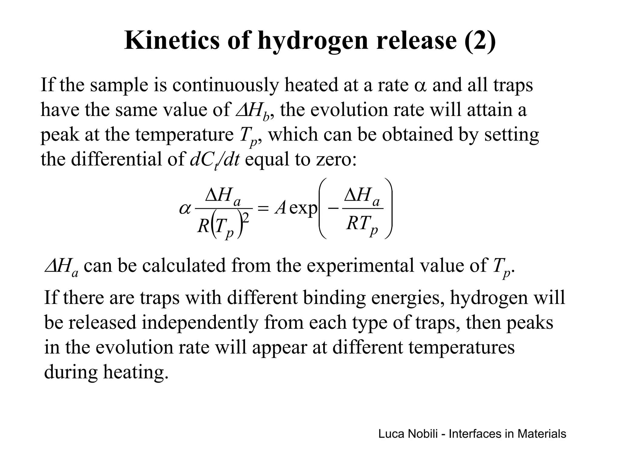 Kinetics of hydrogen release (2)
If the sample is continuously heated at a rate α and all traps
have the same value of ∆Hb, the evolution rate will attain a
peak at the temperature Tp, which can be obtained by setting
the differential of dCt/dt equal to zero:
                      ∆H a             ∆H a 
                  α            = A exp −    
                     R (T p )2              
                                       RT p 
∆Ha can be calculated from the experimental value of Tp.
If there are traps with different binding energies, hydrogen will
be released independently from each type of traps, then peaks
in the evolution rate will appear at different temperatures
during heating.

                                         Luca Nobili - Interfaces in Materials
 