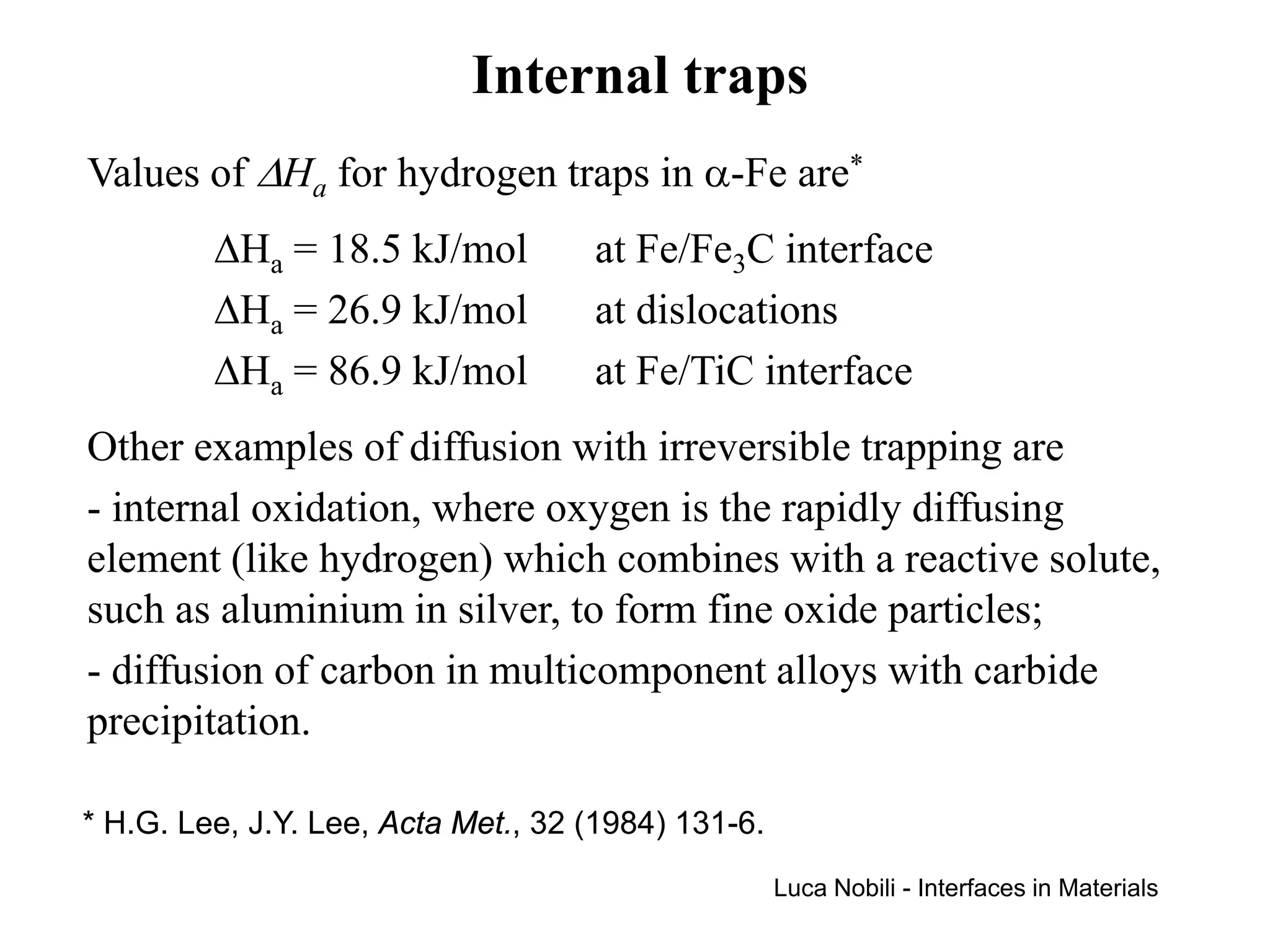 Internal traps
Values of ∆Ha for hydrogen traps in α-Fe are*
         ∆Ha = 18.5 kJ/mol          at Fe/Fe3C interface
         ∆Ha = 26.9 kJ/mol          at dislocations
         ∆Ha = 86.9 kJ/mol          at Fe/TiC interface
Other examples of diffusion with irreversible trapping are
- internal oxidation, where oxygen is the rapidly diffusing
element (like hydrogen) which combines with a reactive solute,
such as aluminium in silver, to form fine oxide particles;
- diffusion of carbon in multicomponent alloys with carbide
precipitation.

* H.G. Lee, J.Y. Lee, Acta Met., 32 (1984) 131-6.
                                                    Luca Nobili - Interfaces in Materials
 