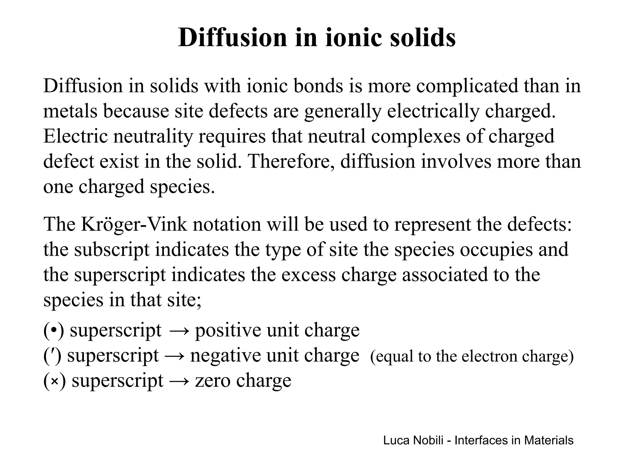 Diffusion in ionic solids
Diffusion in solids with ionic bonds is more complicated than in
metals because site defects are generally electrically charged.
Electric neutrality requires that neutral complexes of charged
defect exist in the solid. Therefore, diffusion involves more than
one charged species.
The Kröger-Vink notation will be used to represent the defects:
the subscript indicates the type of site the species occupies and
the superscript indicates the excess charge associated to the
species in that site;
(•) superscript → positive unit charge
(′) superscript → negative unit charge (equal to the electron charge)
(×) superscript → zero charge

                                            Luca Nobili - Interfaces in Materials
 