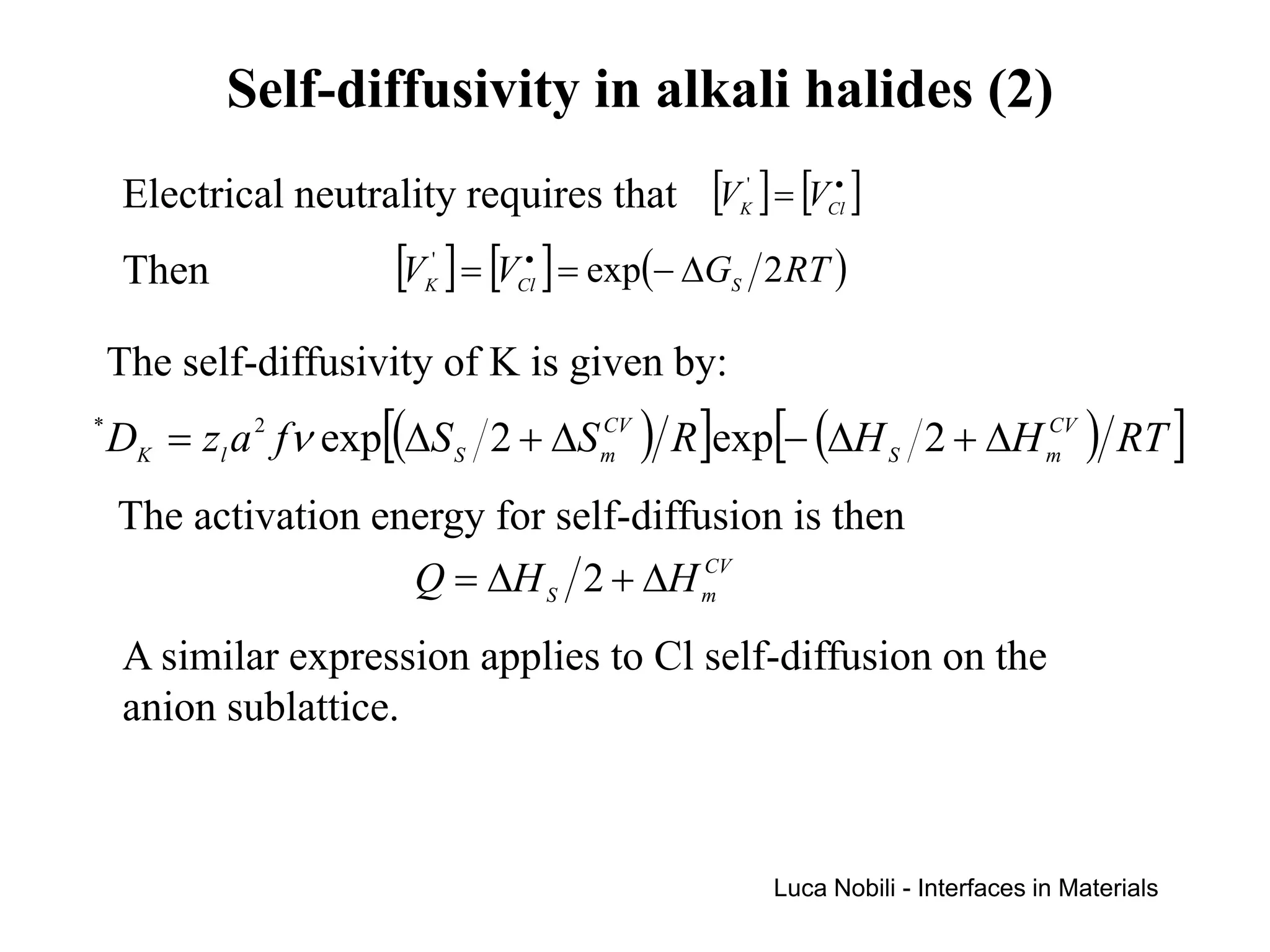 Self-diffusivity in alkali halides (2)
    Electrical neutrality requires that [VK' ] = [VCl ]
                                                    •




    Then              [V ] = [V ] = exp(− ∆G
                        K
                         '      •
                               Cl              S
                                                   2 RT )

    The self-diffusivity of K is given by:
*
    DK = zl a 2 fν exp[(∆S S 2 + ∆S m ) R ]exp[− (∆H S 2 + ∆H m ) RT ]
                                    CV                        CV



    The activation energy for self-diffusion is then
                     Q = ∆H S 2 + ∆H m  CV



    A similar expression applies to Cl self-diffusion on the
    anion sublattice.



                                                   Luca Nobili - Interfaces in Materials
 