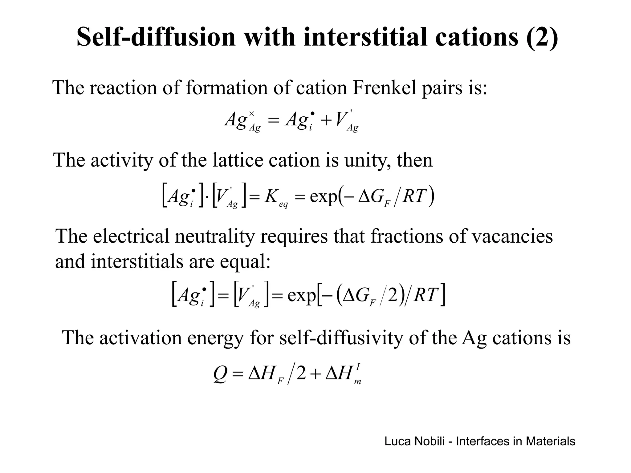 Self-diffusion with interstitial cations (2)
The reaction of formation of cation Frenkel pairs is:
                    Ag × = Ag i• + VAg
                       Ag
                                     '



The activity of the lattice cation is unity, then
             [Ag ]⋅ [V ] = K
                 •
                 i
                           '
                          Ag        eq   = exp(− ∆GF RT )

The electrical neutrality requires that fractions of vacancies
and interstitials are equal:
               [Ag ] = [V ] = exp[− (∆G 2) RT ]
                     •
                     i
                                '
                               Ag                F


 The activation energy for self-diffusivity of the Ag cations is
                         Q = ∆H F 2 + ∆H m
                                         I




                                                     Luca Nobili - Interfaces in Materials
 