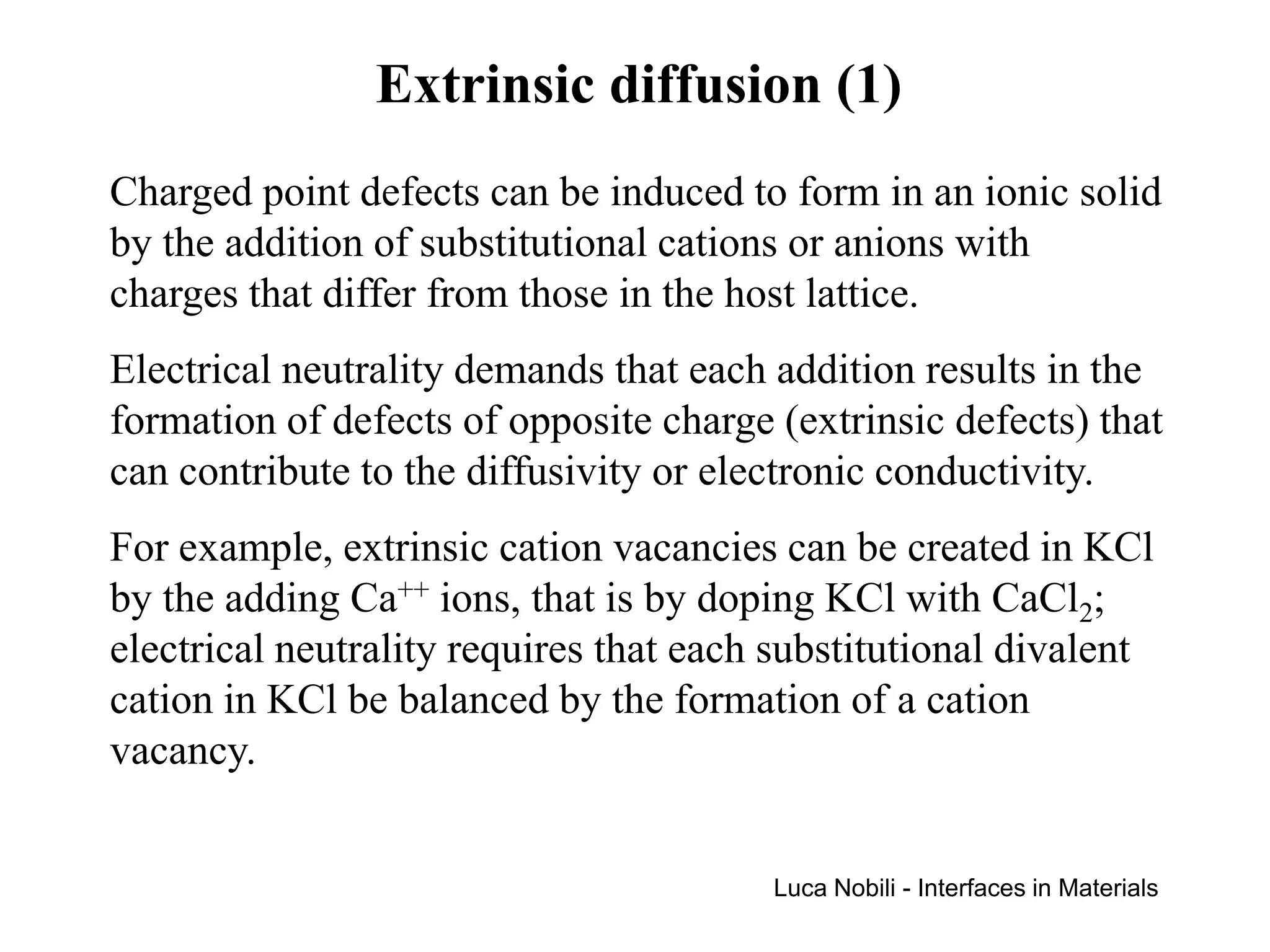 Extrinsic diffusion (1)
Charged point defects can be induced to form in an ionic solid
by the addition of substitutional cations or anions with
charges that differ from those in the host lattice.
Electrical neutrality demands that each addition results in the
formation of defects of opposite charge (extrinsic defects) that
can contribute to the diffusivity or electronic conductivity.
For example, extrinsic cation vacancies can be created in KCl
by the adding Ca++ ions, that is by doping KCl with CaCl2;
electrical neutrality requires that each substitutional divalent
cation in KCl be balanced by the formation of a cation
vacancy.


                                        Luca Nobili - Interfaces in Materials
 