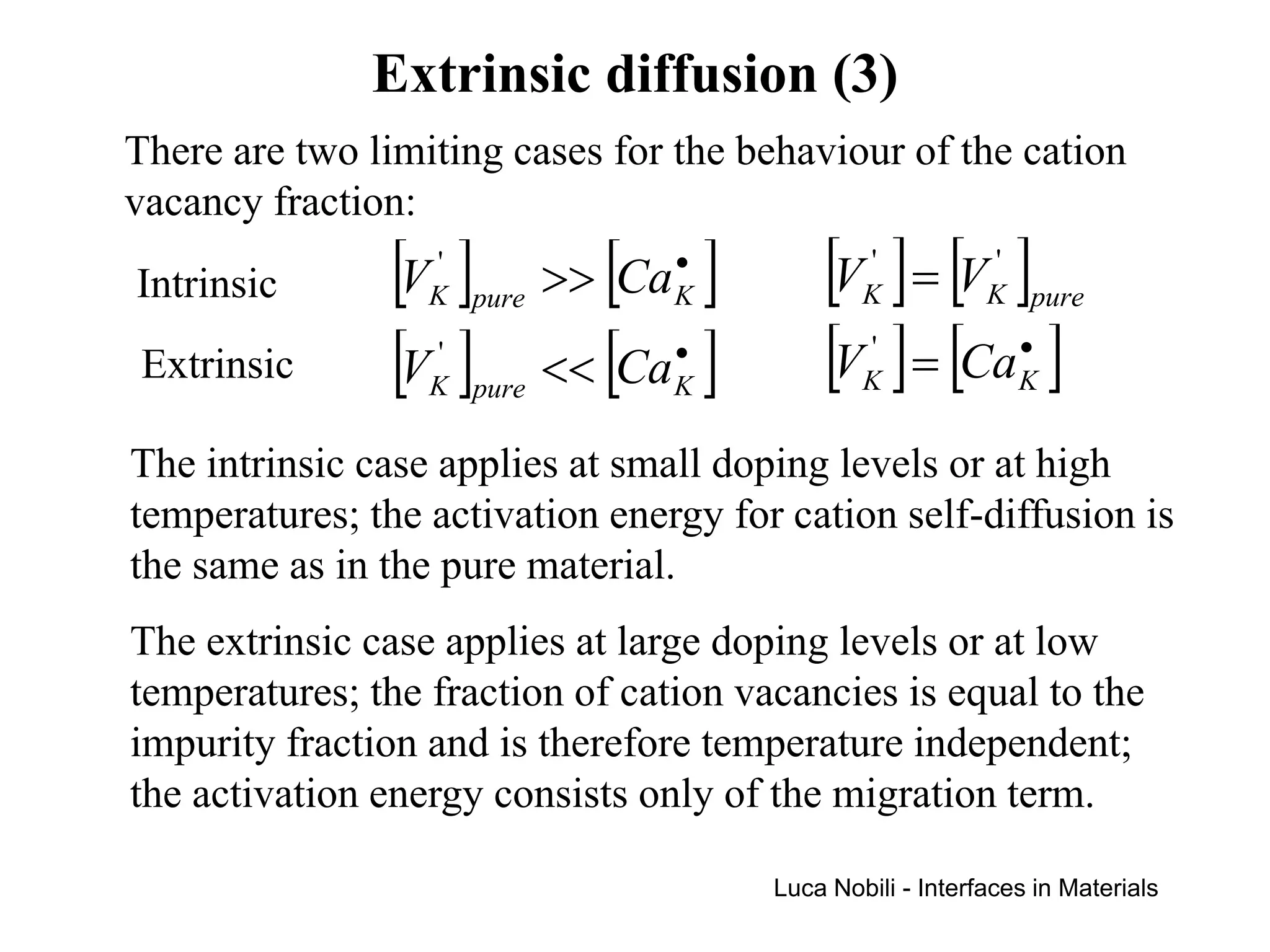 Extrinsic diffusion (3)
There are two limiting cases for the behaviour of the cation
vacancy fraction:
Intrinsic       [V ]
                  '
                  K pure      [ ]•
                           >> Ca K         [V ] = [V ]
                                               '
                                               K
                                                           '
                                                           K pure

 Extrinsic      [V ]
                  '
                  K pure   << [Ca ]
                                 •
                                 K
                                           [V ] = [Ca ]
                                               '
                                               K
                                                              •
                                                              K


The intrinsic case applies at small doping levels or at high
temperatures; the activation energy for cation self-diffusion is
the same as in the pure material.
The extrinsic case applies at large doping levels or at low
temperatures; the fraction of cation vacancies is equal to the
impurity fraction and is therefore temperature independent;
the activation energy consists only of the migration term.

                                       Luca Nobili - Interfaces in Materials
 