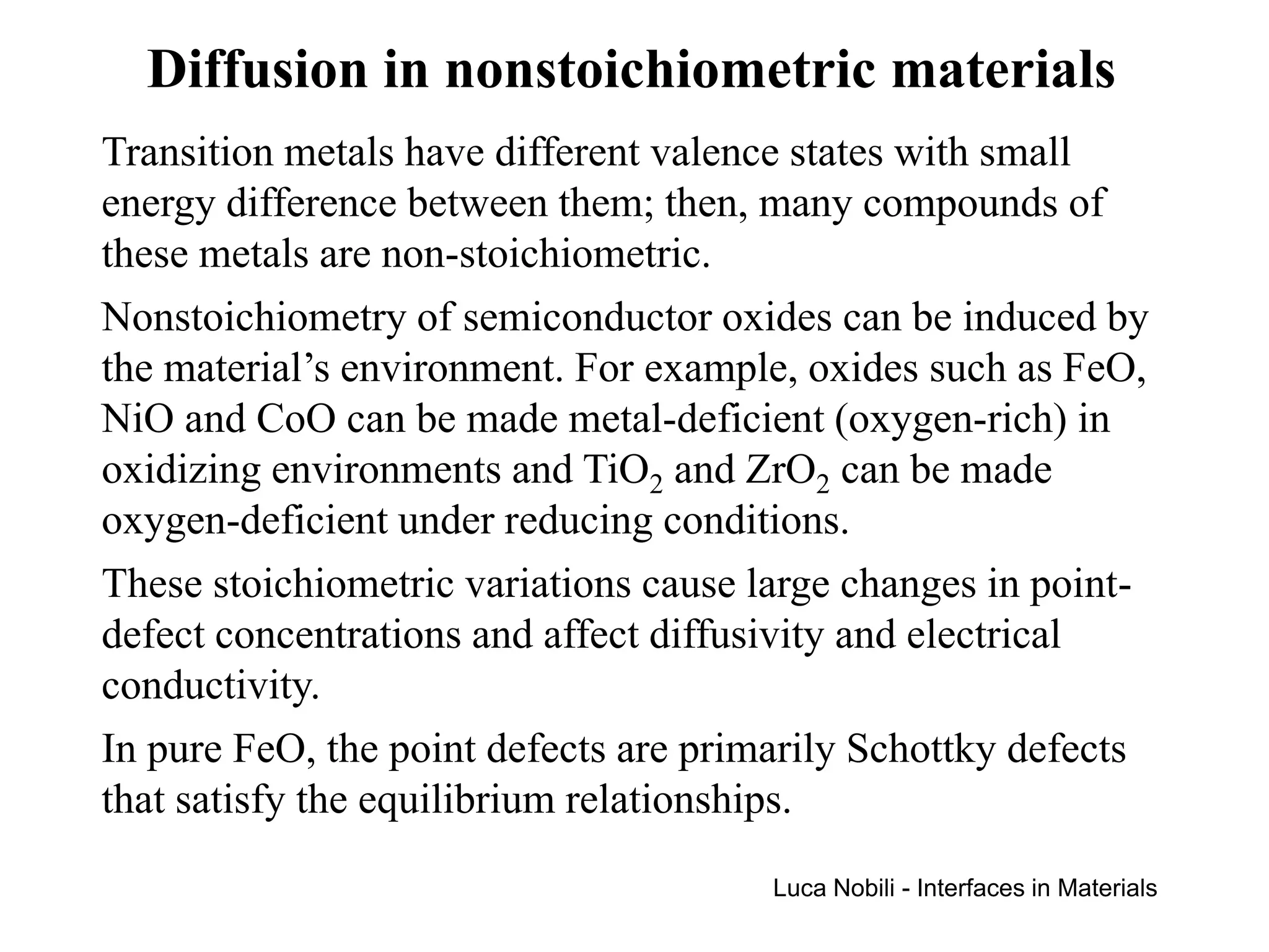 Diffusion in nonstoichiometric materials
Transition metals have different valence states with small
energy difference between them; then, many compounds of
these metals are non-stoichiometric.
Nonstoichiometry of semiconductor oxides can be induced by
the material’s environment. For example, oxides such as FeO,
NiO and CoO can be made metal-deficient (oxygen-rich) in
oxidizing environments and TiO2 and ZrO2 can be made
oxygen-deficient under reducing conditions.
These stoichiometric variations cause large changes in point-
defect concentrations and affect diffusivity and electrical
conductivity.
In pure FeO, the point defects are primarily Schottky defects
that satisfy the equilibrium relationships.
                                       Luca Nobili - Interfaces in Materials
 