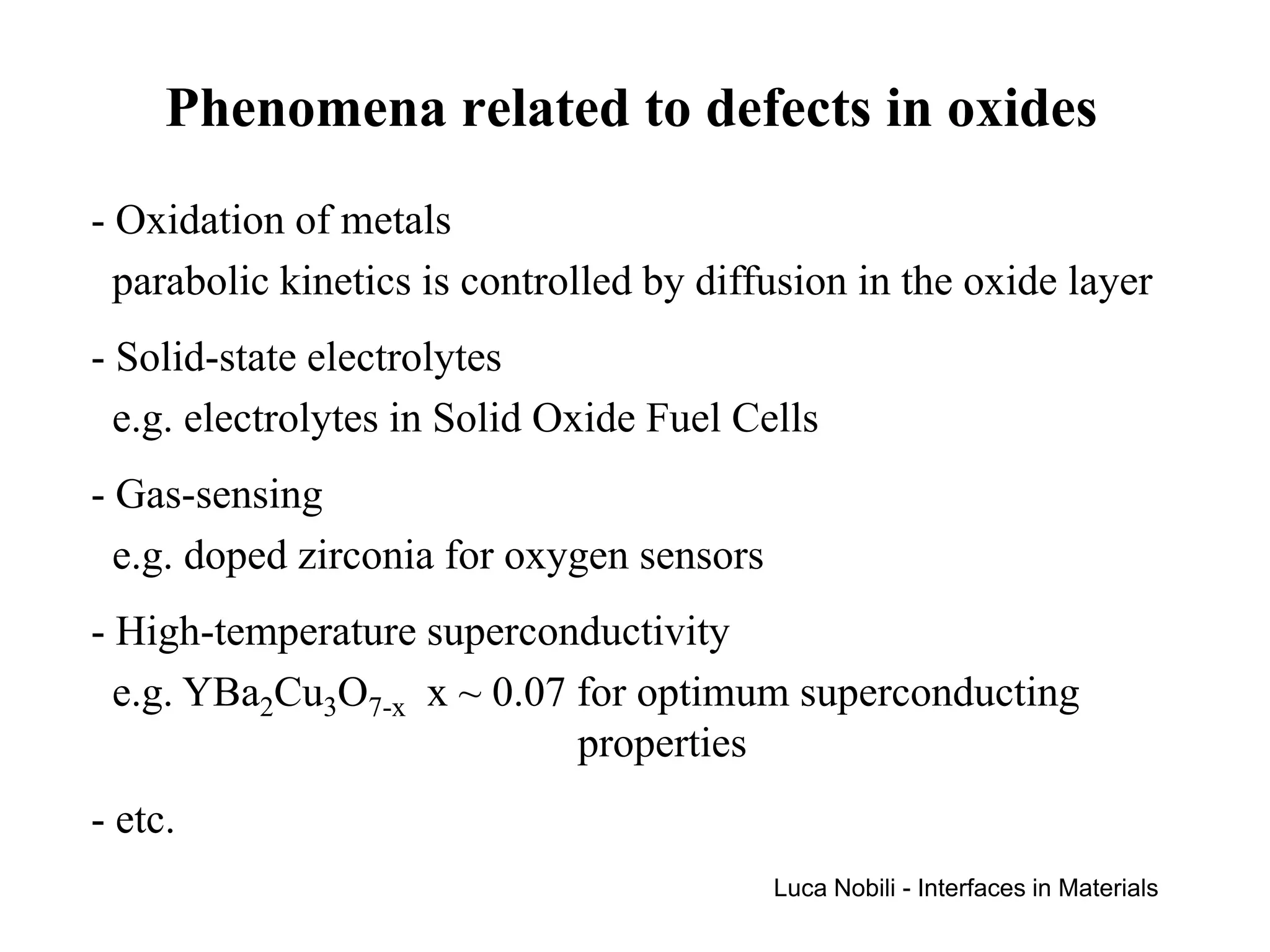 Phenomena related to defects in oxides
- Oxidation of metals
  parabolic kinetics is controlled by diffusion in the oxide layer
- Solid-state electrolytes
  e.g. electrolytes in Solid Oxide Fuel Cells
- Gas-sensing
  e.g. doped zirconia for oxygen sensors
- High-temperature superconductivity
  e.g. YBa2Cu3O7-x x ~ 0.07 for optimum superconducting
                            properties
- etc.
                                           Luca Nobili - Interfaces in Materials
 