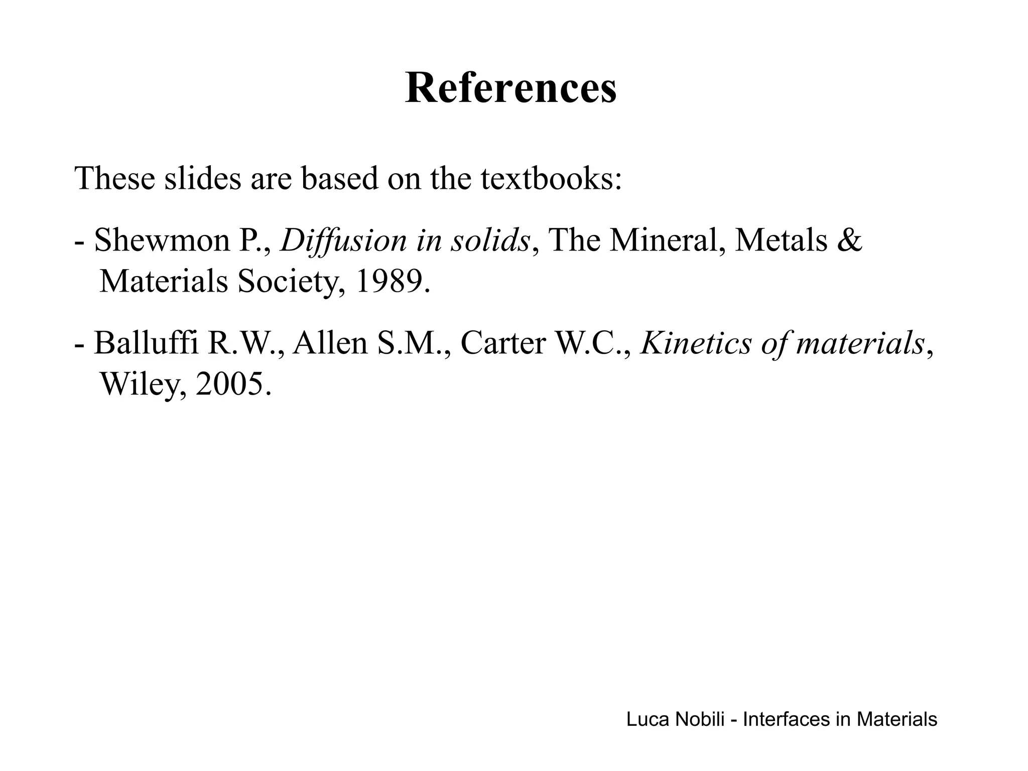 References
These slides are based on the textbooks:
- Shewmon P., Diffusion in solids, The Mineral, Metals &
  Materials Society, 1989.
- Balluffi R.W., Allen S.M., Carter W.C., Kinetics of materials,
  Wiley, 2005.




                                           Luca Nobili - Interfaces in Materials
 