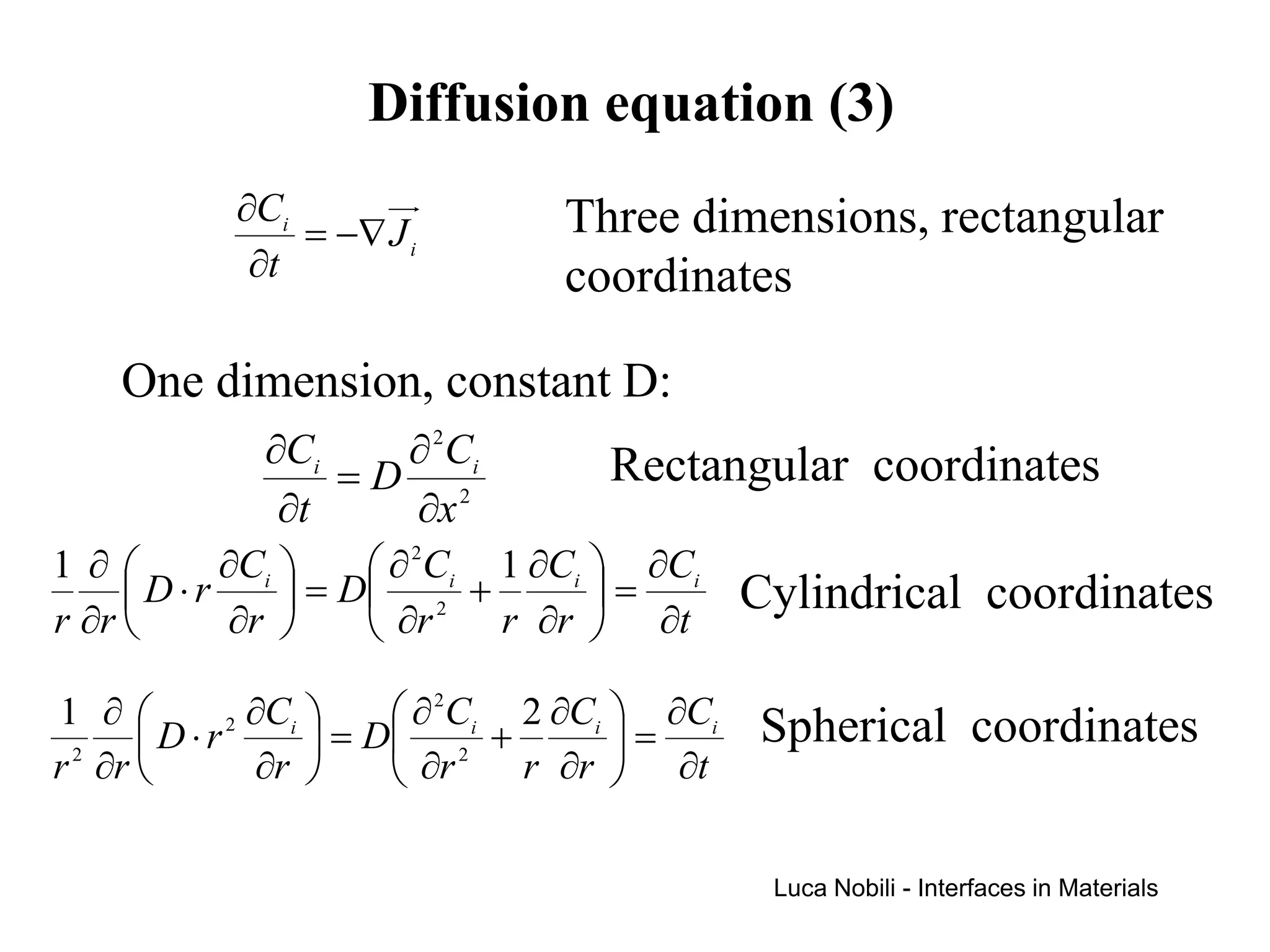 Diffusion equation (3)
           ∂Ci                Three dimensions, rectangular
               = −∇ J i
            ∂t                coordinates

    One dimension, constant D:
            ∂Ci   ∂ 2 Ci         Rectangular coordinates
                =D 2
             ∂t   ∂x
1 ∂      ∂Ci      ∂ 2Ci 1 ∂Ci  ∂Ci
     D⋅r      = D 2 +         =        Cylindrical coordinates
r ∂r      ∂r      ∂r    r ∂r  ∂t

1 ∂      2 ∂Ci      ∂ 2Ci 2 ∂Ci  ∂Ci   Spherical coordinates
     D⋅r        = D 2 +         =
r ∂r        ∂r      ∂r    r ∂r  ∂t
 2




                                            Luca Nobili - Interfaces in Materials
 