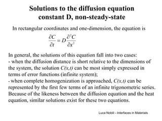 Solutions to the diffusion equation
             constant D, non-steady-state
 In rectangular coordinates and one-dimension, the equation is
                   ∂C   ∂ 2C
                      =D 2
                   ∂t   ∂x
In general, the solutions of this equation fall into two cases:
- when the diffusion distance is short relative to the dimensions of
the system, the solution C(x,t) can be most simply expressed in
terms of error functions (infinite system);
- when complete homogenization is approached, C(x,t) can be
represented by the first few terms of an infinite trigonometric series.
Because of the likeness between the diffusion equation and the heat
equation, similar solutions exist for these two equations.

                                           Luca Nobili - Interfaces in Materials
 
