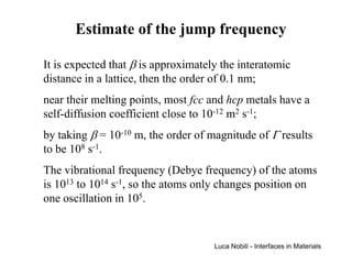 Estimate of the jump frequency

It is expected that β is approximately the interatomic
distance in a lattice, then the order of 0.1 nm;
near their melting points, most fcc and hcp metals have a
self-diffusion coefficient close to 10-12 m2 s-1;
by taking β = 10-10 m, the order of magnitude of Γ results
to be 108 s-1.
The vibrational frequency (Debye frequency) of the atoms
is 1013 to 1014 s-1, so the atoms only changes position on
one oscillation in 105.


                                     Luca Nobili - Interfaces in Materials
 