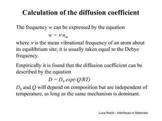 Calculation of the diffusion coefficient
The frequency w can be expressed by the equation
                w = ν nm
where ν is the mean vibrational frequency of an atom about
its equilibrium site; it is usually taken equal to the Debye
frequency.
Empirically it is found that the diffusion coefficient can be
described by the equation
                D = D0 exp(-Q/RT)
D0 and Q will depend on composition but are independent of
temperature, as long as the same mechanism is dominant.


                                      Luca Nobili - Interfaces in Materials
 