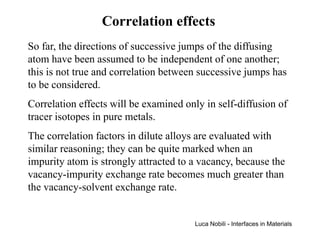 Correlation effects
So far, the directions of successive jumps of the diffusing
atom have been assumed to be independent of one another;
this is not true and correlation between successive jumps has
to be considered.
Correlation effects will be examined only in self-diffusion of
tracer isotopes in pure metals.
The correlation factors in dilute alloys are evaluated with
similar reasoning; they can be quite marked when an
impurity atom is strongly attracted to a vacancy, because the
vacancy-impurity exchange rate becomes much greater than
the vacancy-solvent exchange rate.


                                       Luca Nobili - Interfaces in Materials
 