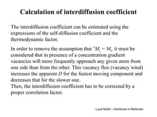 Calculation of interdiffusion coefficient

The interdiffusion coefficient can be estimated using the
expressions of the self-diffusion coefficient and the
thermodynamic factor.
In order to remove the assumption that *Mi = Mi, it must be
considered that in presence of a concentration gradient
vacancies will more frequently approach any given atom from
one side than from the other. This vacancy flux (vacancy wind)
increases the apparent D for the fastest moving component and
decreases that for the slower one.
Then, the interdiffusion coefficient has to be corrected by a
proper correlation factor.


                                         Luca Nobili - Interfaces in Materials
 