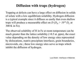Diffusion with traps (hydrogen)
Trapping at defects can have a large effect on diffusion in solids
of solute with a low equilibrium solubility. Hydrogen diffusion
is a typical example since it diffuses so easily that even shallow
traps will produce a measurable effect on D (DH > 1010⋅DC at
300 K in Fe).
The observed solubility of H in Fe at room temperature can be
much greater than the lattice solubility (≈0.5 at. ppm), the exact
value depending on the density of low energy sites represented
by dislocations, matrix-precipitate interfaces, grain boundaries,
microvoids, etc.; these low energy sites serve as traps which
inhibit the diffusion of hydrogen.


                                          Luca Nobili - Interfaces in Materials
 