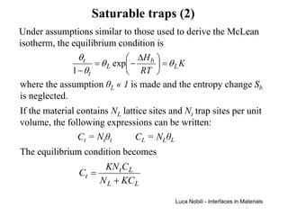 Saturable traps (2)
Under assumptions similar to those used to derive the McLean
isotherm, the equilibrium condition is
                θt             ∆H b 
                     = θ L exp −     = θLK
              1 − θt           RT 
where the assumption θL « 1 is made and the entropy change Sb
is neglected.
If the material contains NL lattice sites and Nt trap sites per unit
volume, the following expressions can be written:
                Ct = Ntθt       CL = NLθL
The equilibrium condition becomes
                        KN t C L
                Ct =
                       N L + KC L

                                           Luca Nobili - Interfaces in Materials
 