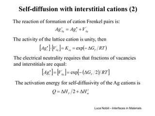Self-diffusion with interstitial cations (2)
The reaction of formation of cation Frenkel pairs is:
                    Ag × = Ag i• + VAg
                       Ag
                                     '



The activity of the lattice cation is unity, then
             [Ag ]⋅ [V ] = K
                 •
                 i
                           '
                          Ag        eq   = exp(− ∆GF RT )

The electrical neutrality requires that fractions of vacancies
and interstitials are equal:
               [Ag ] = [V ] = exp[− (∆G 2) RT ]
                     •
                     i
                                '
                               Ag                F


 The activation energy for self-diffusivity of the Ag cations is
                         Q = ∆H F 2 + ∆H m
                                         I




                                                     Luca Nobili - Interfaces in Materials
 