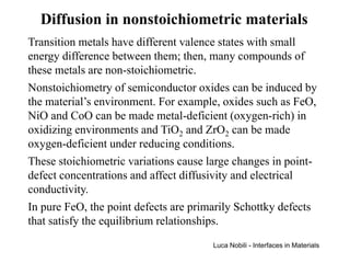 Diffusion in nonstoichiometric materials
Transition metals have different valence states with small
energy difference between them; then, many compounds of
these metals are non-stoichiometric.
Nonstoichiometry of semiconductor oxides can be induced by
the material’s environment. For example, oxides such as FeO,
NiO and CoO can be made metal-deficient (oxygen-rich) in
oxidizing environments and TiO2 and ZrO2 can be made
oxygen-deficient under reducing conditions.
These stoichiometric variations cause large changes in point-
defect concentrations and affect diffusivity and electrical
conductivity.
In pure FeO, the point defects are primarily Schottky defects
that satisfy the equilibrium relationships.
                                       Luca Nobili - Interfaces in Materials
 