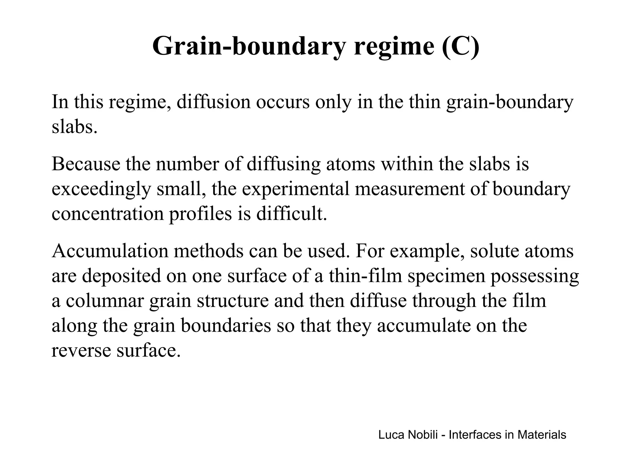 Grain-boundary regime (C)
In this regime, diffusion occurs only in the thin grain-boundary
slabs.
Because the number of diffusing atoms within the slabs is
exceedingly small, the experimental measurement of boundary
concentration profiles is difficult.
Accumulation methods can be used. For example, solute atoms
are deposited on one surface of a thin-film specimen possessing
a columnar grain structure and then diffuse through the film
along the grain boundaries so that they accumulate on the
reverse surface.


                                        Luca Nobili - Interfaces in Materials
 