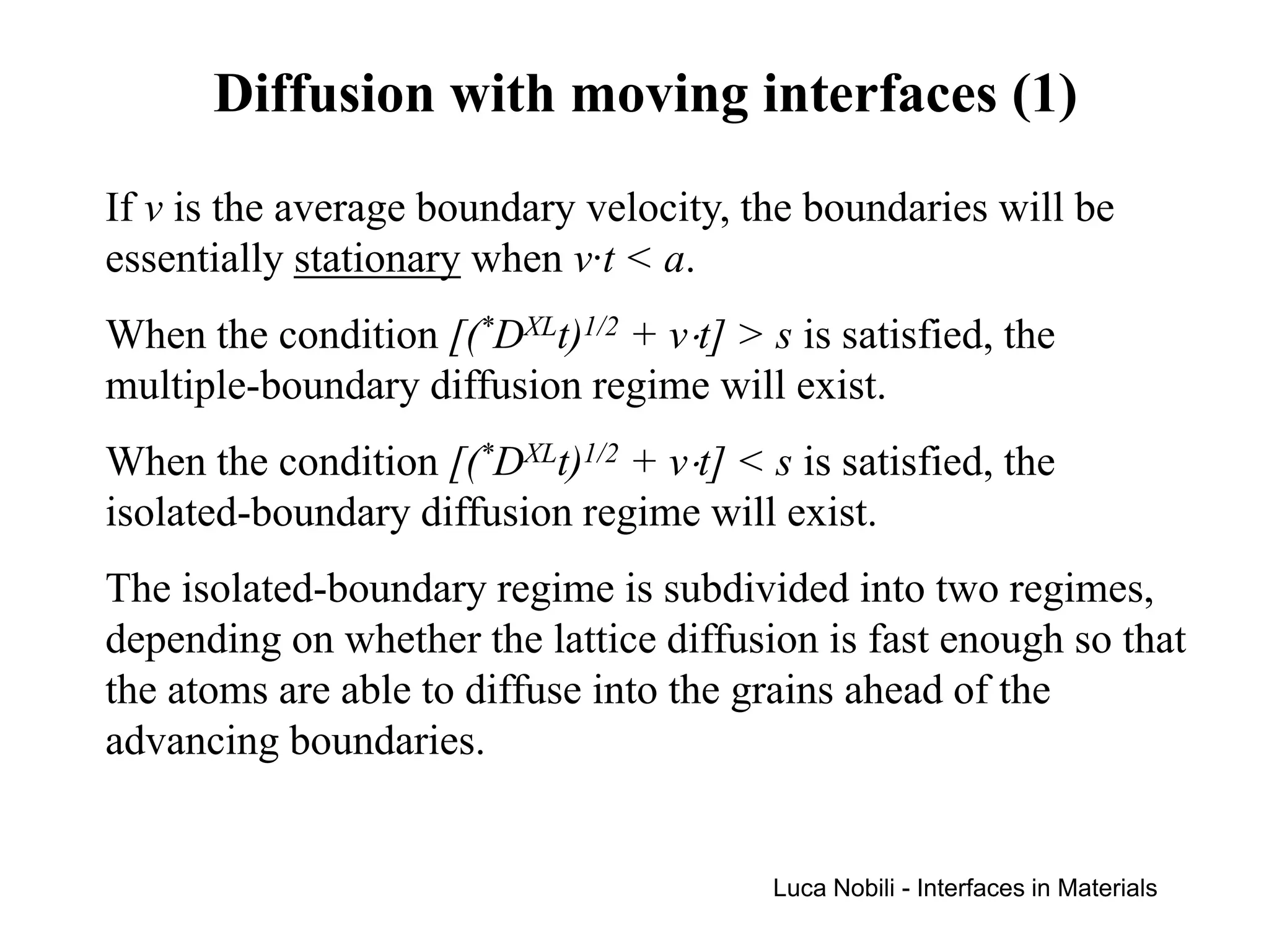 Diffusion with moving interfaces (1)
If v is the average boundary velocity, the boundaries will be
essentially stationary when v·t < a.
When the condition [(*DXLt)1/2 + v⋅t] > s is satisfied, the
multiple-boundary diffusion regime will exist.
When the condition [(*DXLt)1/2 + v⋅t] < s is satisfied, the
isolated-boundary diffusion regime will exist.
The isolated-boundary regime is subdivided into two regimes,
depending on whether the lattice diffusion is fast enough so that
the atoms are able to diffuse into the grains ahead of the
advancing boundaries.


                                         Luca Nobili - Interfaces in Materials
 