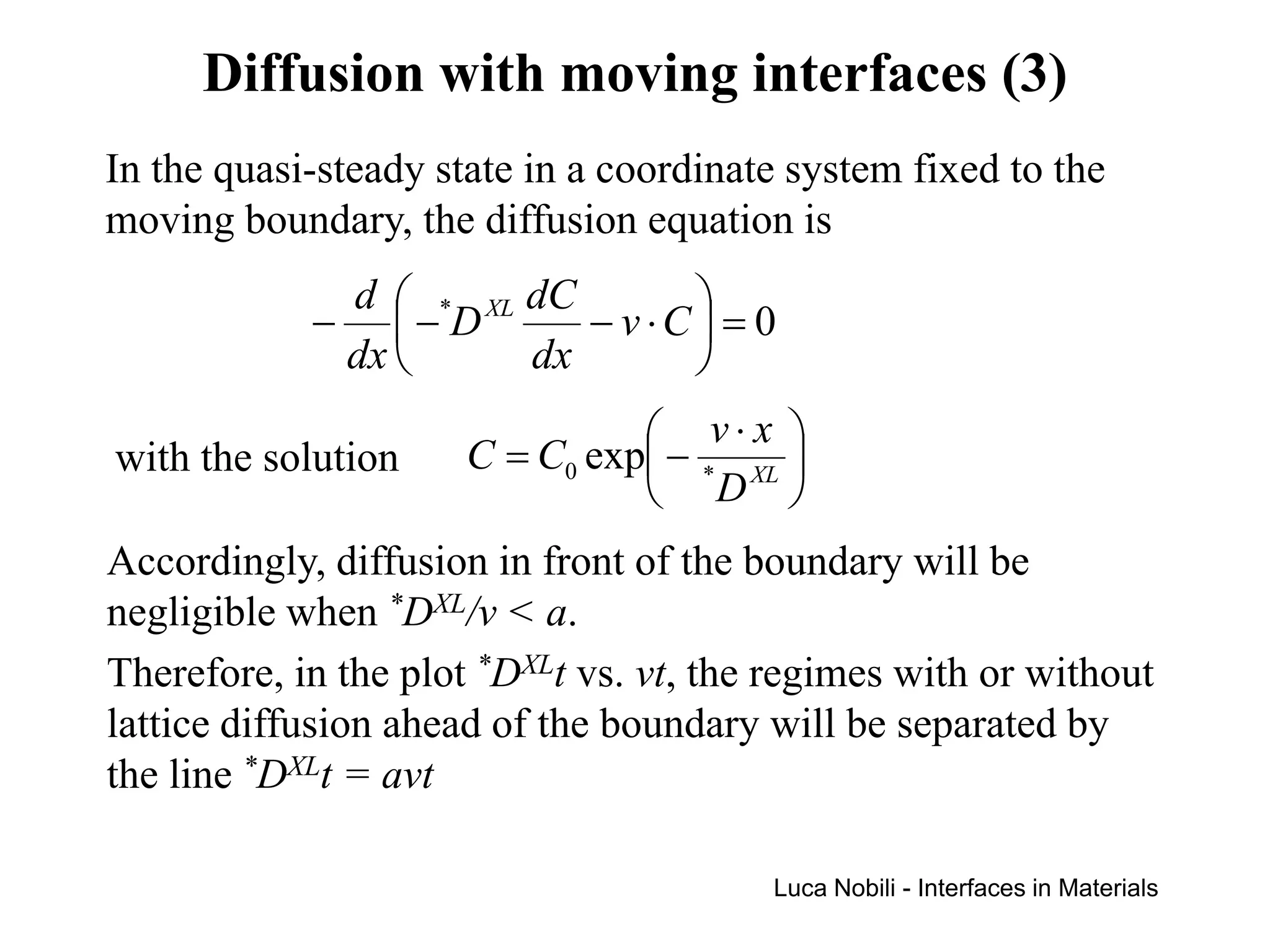 Diffusion with moving interfaces (3)
In the quasi-steady state in a coordinate system fixed to the
moving boundary, the diffusion equation is
             d  * XL dC       
            − − D       − v ⋅C = 0
             dx      dx       
                                 v⋅x 
with the solution     C = C0 exp − * XL 
                                 D 
Accordingly, diffusion in front of the boundary will be
negligible when *DXL/v < a.
Therefore, in the plot *DXLt vs. vt, the regimes with or without
lattice diffusion ahead of the boundary will be separated by
the line *DXLt = avt

                                        Luca Nobili - Interfaces in Materials
 