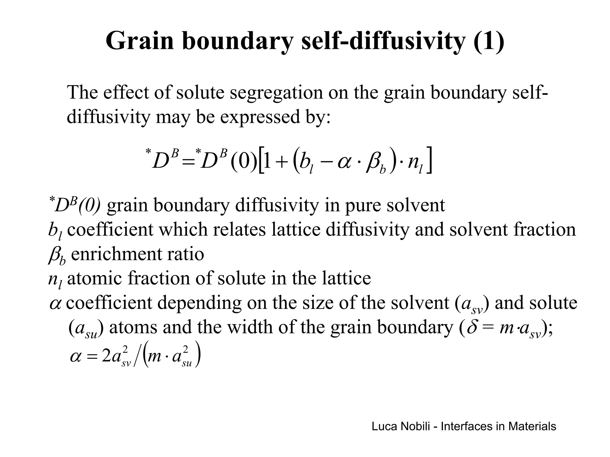Grain boundary self-diffusivity (1)
  The effect of solute segregation on the grain boundary self-
  diffusivity may be expressed by:
            *
                D B =*D B (0)[1 + (bl − α ⋅ β b ) ⋅ nl ]
*DB(0)  grain boundary diffusivity in pure solvent
bl coefficient which relates lattice diffusivity and solvent fraction
βb enrichment ratio
nl atomic fraction of solute in the lattice
α coefficient depending on the size of the solvent (asv) and solute
   (asu) atoms and the width of the grain boundary (δ = m⋅asv);
   α = 2asv (m ⋅ asu )
           2      2




                                               Luca Nobili - Interfaces in Materials
 