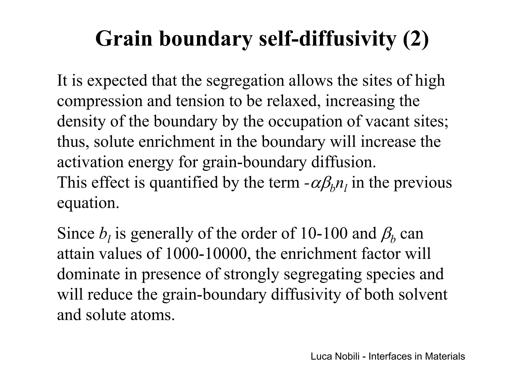Grain boundary self-diffusivity (2)
It is expected that the segregation allows the sites of high
compression and tension to be relaxed, increasing the
density of the boundary by the occupation of vacant sites;
thus, solute enrichment in the boundary will increase the
activation energy for grain-boundary diffusion.
This effect is quantified by the term -αβbnl in the previous
equation.
Since bl is generally of the order of 10-100 and βb can
attain values of 1000-10000, the enrichment factor will
dominate in presence of strongly segregating species and
will reduce the grain-boundary diffusivity of both solvent
and solute atoms.

                                      Luca Nobili - Interfaces in Materials
 