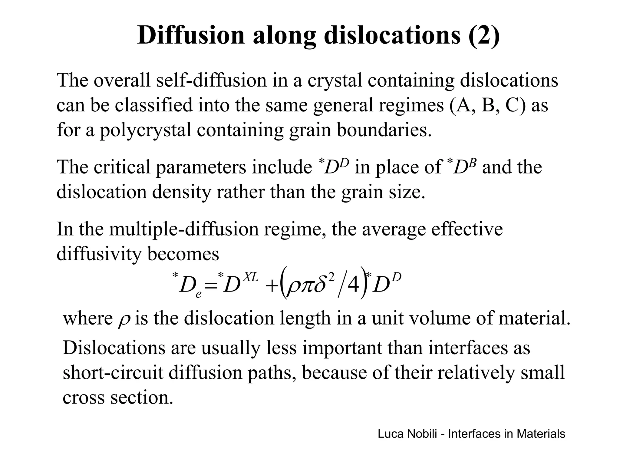 Diffusion along dislocations (2)
The overall self-diffusion in a crystal containing dislocations
can be classified into the same general regimes (A, B, C) as
for a polycrystal containing grain boundaries.
The critical parameters include *DD in place of *DB and the
dislocation density rather than the grain size.
In the multiple-diffusion regime, the average effective
diffusivity becomes
              *
                  De =*D XL + (ρπδ 2 4 )* D D
where ρ is the dislocation length in a unit volume of material.
Dislocations are usually less important than interfaces as
short-circuit diffusion paths, because of their relatively small
cross section.
                                          Luca Nobili - Interfaces in Materials
 