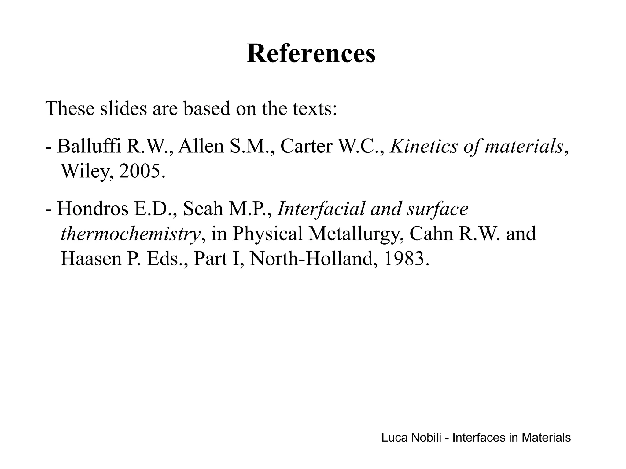 References
These slides are based on the texts:
- Balluffi R.W., Allen S.M., Carter W.C., Kinetics of materials,
  Wiley, 2005.
- Hondros E.D., Seah M.P., Interfacial and surface
  thermochemistry, in Physical Metallurgy, Cahn R.W. and
  Haasen P. Eds., Part I, North-Holland, 1983.




                                         Luca Nobili - Interfaces in Materials
 