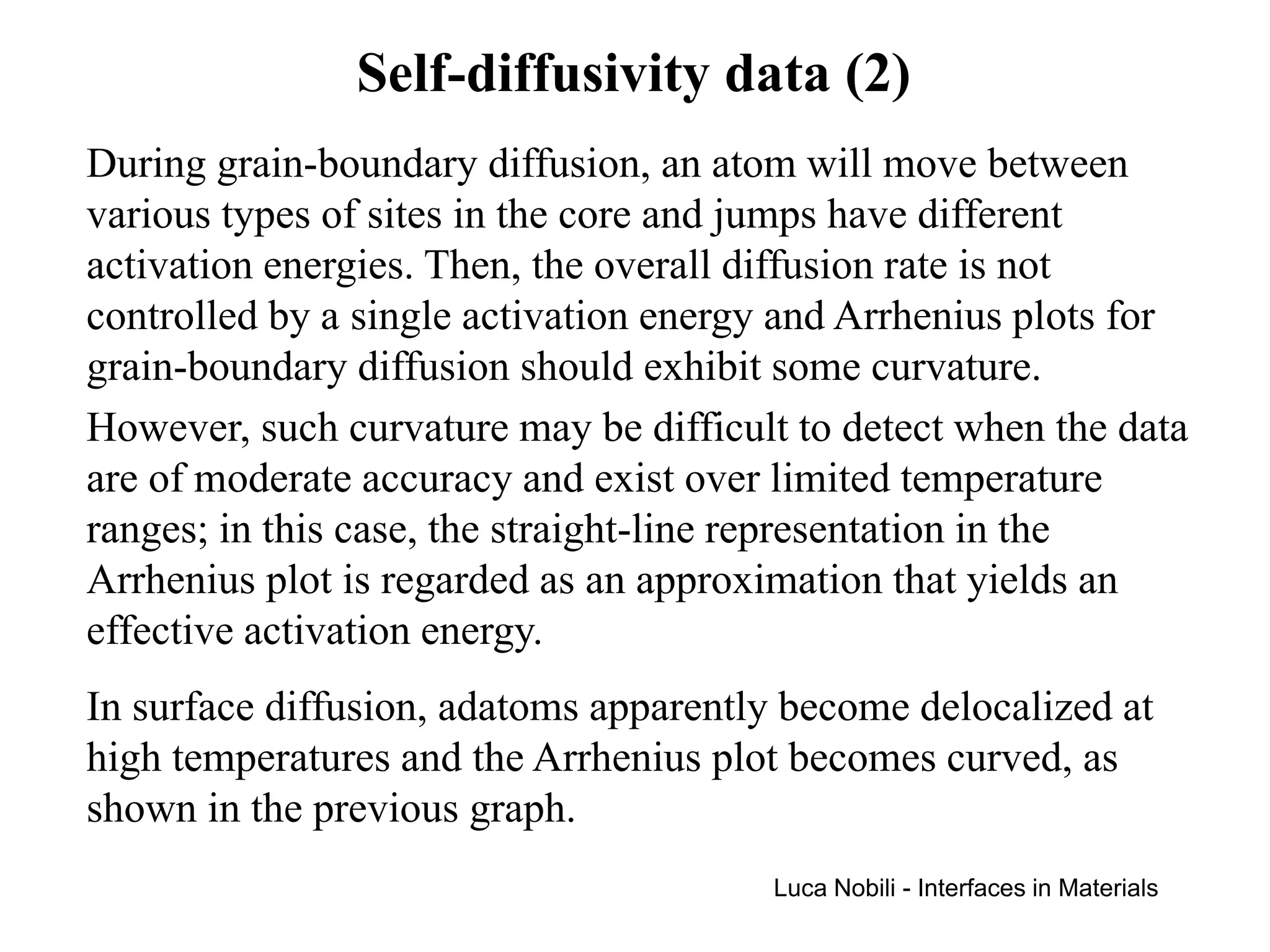 Self-diffusivity data (2)
During grain-boundary diffusion, an atom will move between
various types of sites in the core and jumps have different
activation energies. Then, the overall diffusion rate is not
controlled by a single activation energy and Arrhenius plots for
grain-boundary diffusion should exhibit some curvature.
However, such curvature may be difficult to detect when the data
are of moderate accuracy and exist over limited temperature
ranges; in this case, the straight-line representation in the
Arrhenius plot is regarded as an approximation that yields an
effective activation energy.
In surface diffusion, adatoms apparently become delocalized at
high temperatures and the Arrhenius plot becomes curved, as
shown in the previous graph.
                                       Luca Nobili - Interfaces in Materials
 
