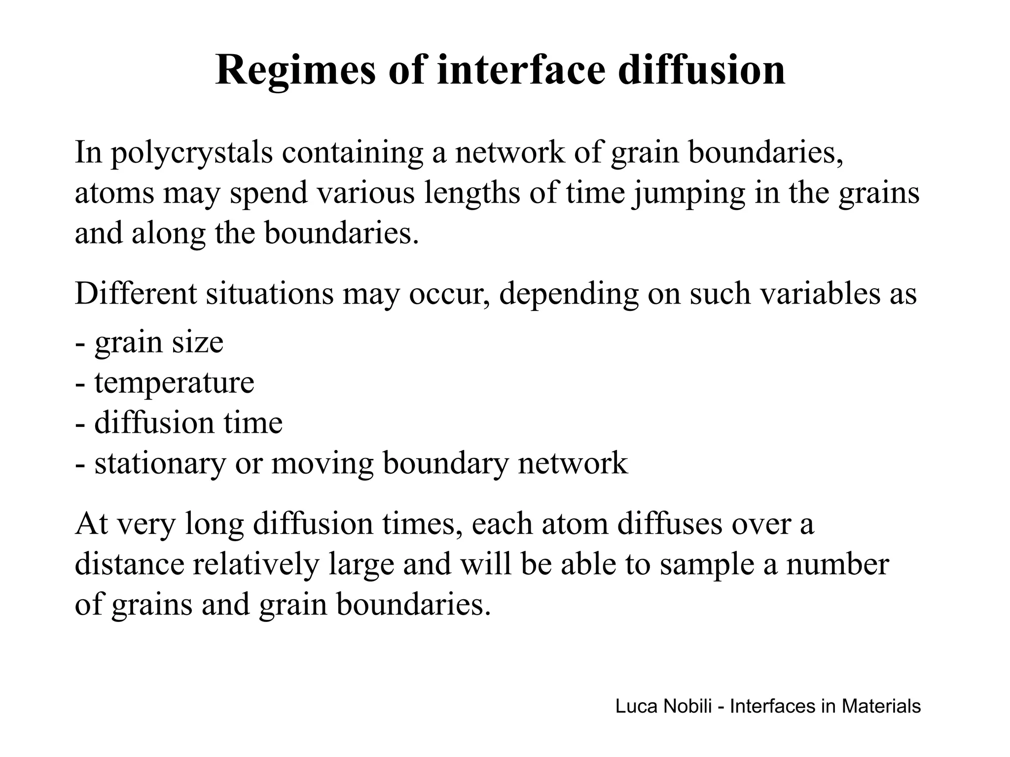 Regimes of interface diffusion
In polycrystals containing a network of grain boundaries,
atoms may spend various lengths of time jumping in the grains
and along the boundaries.
Different situations may occur, depending on such variables as
- grain size
- temperature
- diffusion time
- stationary or moving boundary network
At very long diffusion times, each atom diffuses over a
distance relatively large and will be able to sample a number
of grains and grain boundaries.

                                        Luca Nobili - Interfaces in Materials
 