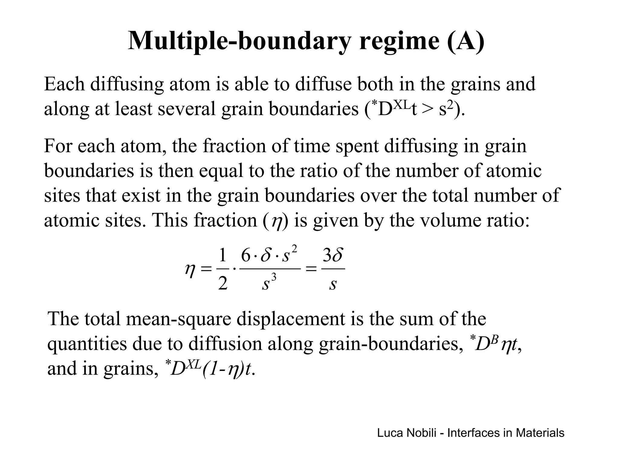 Multiple-boundary regime (A)
Each diffusing atom is able to diffuse both in the grains and
along at least several grain boundaries (*DXLt > s2).
For each atom, the fraction of time spent diffusing in grain
boundaries is then equal to the ratio of the number of atomic
sites that exist in the grain boundaries over the total number of
atomic sites. This fraction (η) is given by the volume ratio:
                   1 6 ⋅ δ ⋅ s 2 3δ
                 η= ⋅      3
                                =
                   2     s        s
The total mean-square displacement is the sum of the
quantities due to diffusion along grain-boundaries, *DBηt,
and in grains, *DXL(1-η)t.


                                          Luca Nobili - Interfaces in Materials
 