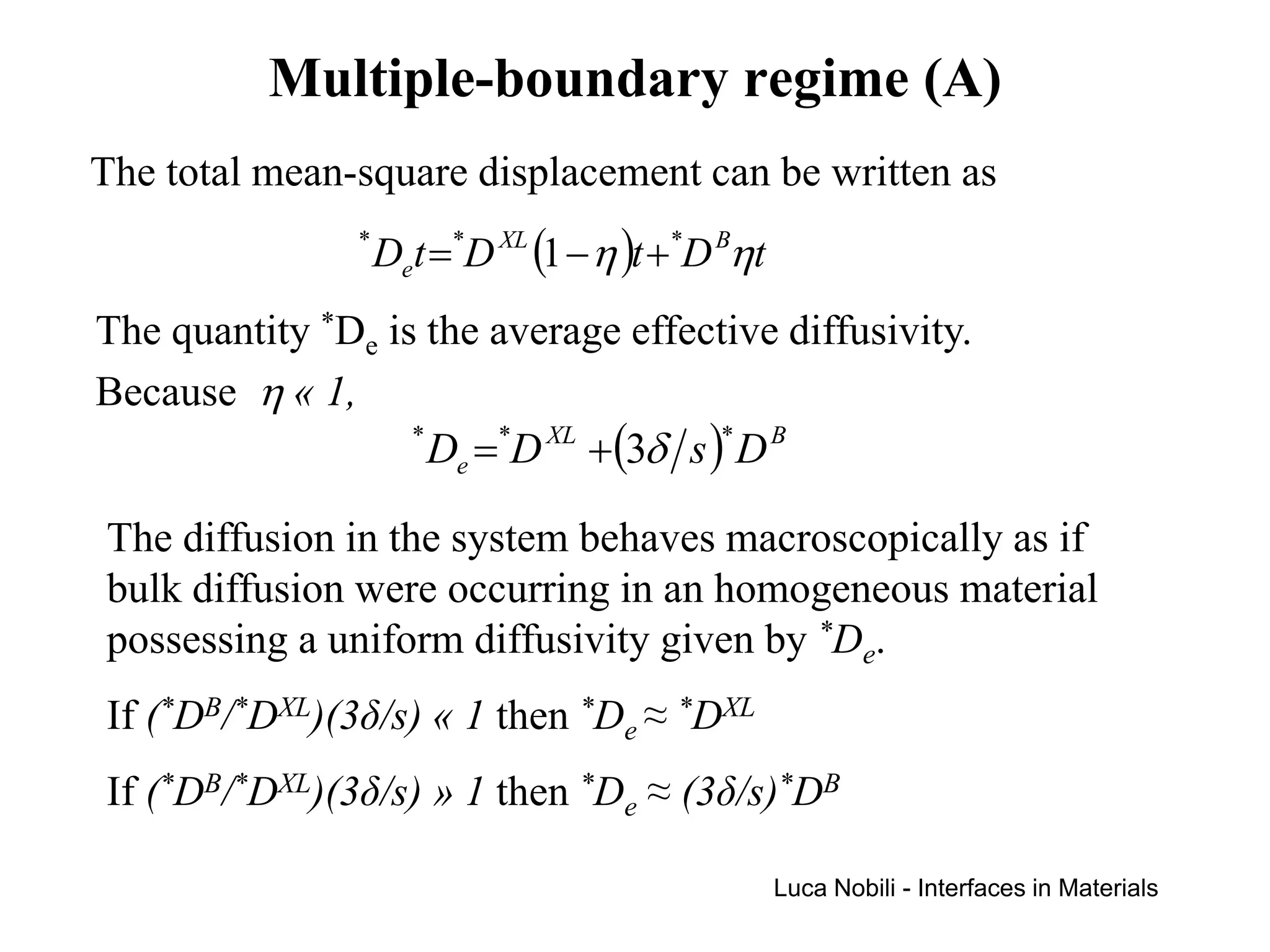 Multiple-boundary regime (A)
The total mean-square displacement can be written as
                *
                    Det =*D XL (1 − η )t + *D Bηt
The quantity *De is the average effective diffusivity.
Because η « 1,
                   *
                     De =*D XL +(3δ s )* D B

The diffusion in the system behaves macroscopically as if
bulk diffusion were occurring in an homogeneous material
possessing a uniform diffusivity given by *De.
If (*DB/*DXL)(3δ/s) « 1 then *De ≈ *DXL
If (*DB/*DXL)(3δ/s) » 1 then *De ≈ (3δ/s)*DB

                                                    Luca Nobili - Interfaces in Materials
 