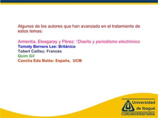 Algunos de los autores que han avanzado en el tratamiento de estos temas:  Armentia, Elexgaray y Pérez: “ Diseño y periodismo electrónico Tomoty Berners Lee: Británico Tobert Caillau: Francés Quim Gil Concha Edo Bolós: España,  UCM 