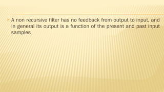  A non recursive filter has no feedback from output to input, and
in general its output is a function of the present and past input
samples
 