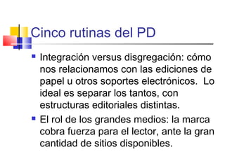 Cinco rutinas del PD
 Integración versus disgregación: cómo
nos relacionamos con las ediciones de
papel u otros soportes electrónicos. Lo
ideal es separar los tantos, con
estructuras editoriales distintas.
 El rol de los grandes medios: la marca
cobra fuerza para el lector, ante la gran
cantidad de sitios disponibles.
 