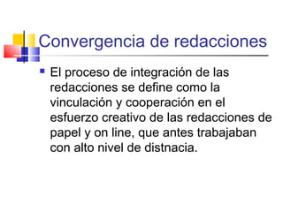 Convergencia de redacciones
 El proceso de integración de las
redacciones se define como la
vinculación y cooperación en el
esfuerzo creativo de las redacciones de
papel y on line, que antes trabajaban
con alto nivel de distnacia.
 