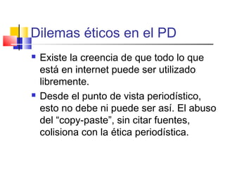 Dilemas éticos en el PD
 Existe la creencia de que todo lo que
está en internet puede ser utilizado
libremente.
 Desde el punto de vista periodístico,
esto no debe ni puede ser así. El abuso
del “copy-paste”, sin citar fuentes,
colisiona con la ética periodística.
 